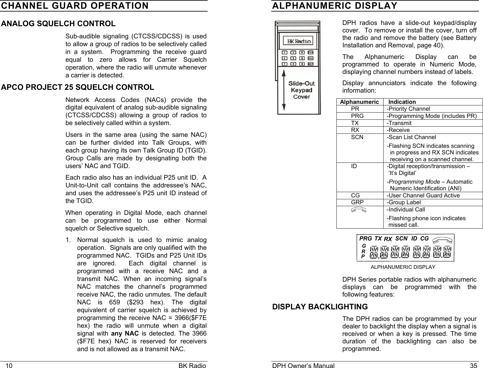    10                                                                                            BK Radio CHANNEL GUARD OPERATION ANALOG SQUELCH CONTROL Sub-audible signaling (CTCSS/CDCSS) is used to allow a group of radios to be selectively called in a system.  Programming the receive guard equal to zero allows for Carrier Squelch operation, where the radio will unmute whenever a carrier is detected. APCO PROJECT 25 SQUELCH CONTROL Network Access Codes (NACs) provide the digital equivalent of analog sub-audible signaling (CTCSS/CDCSS) allowing a group of radios to be selectively called within a system. Users in the same area (using the same NAC) can be further divided into Talk Groups, with each group having its own Talk Group ID (TGID).  Group Calls are made by designating both the users’ NAC and TGID. Each radio also has an individual P25 unit ID.  A Unit-to-Unit call contains the addressee’s NAC, and uses the addressee’s P25 unit ID instead of the TGID. When operating in Digital Mode, each channel can be programmed to use either Normal squelch or Selective squelch. 1.  Normal squelch is used to mimic analog operation.  Signals are only qualified with the programmed NAC.  TGIDs and P25 Unit IDs are ignored.  Each digital channel is programmed with a receive NAC and a transmit NAC. When an incoming signal’s NAC matches the channel’s programmed receive NAC, the radio unmutes. The default NAC is 659 ($293 hex). The digital equivalent of carrier squelch is achieved by programming the receive NAC = 3966($F7E hex) the radio will unmute when a digital signal with any NAC is detected. The 3966 ($F7E hex) NAC is reserved for receivers and is not allowed as a transmit NAC. DPH Owner’s Manual                                                                           35           PRG...RXSCN ID CG ALPHANUMERIC DISPLAY  TXPRG   ALPHANUMERIC DISPLAY  DPH radios have a slide-out keypad/display cover.  To remove or install the cover, turn off the radio and remove the battery (see Battery Installation and Removal, page 40). The Alphanumeric Display can be programmed to operate in Numeric Mode, displaying channel numbers instead of labels. Display annunciators indicate the following information: Alphanumeric  Indication PR -Priority Channel PRG  -Programming Mode (includes PR) TX -Transmit RX -Receive SCN  -Scan List Channel  -Flashing SCN indicates scanning   in progress and RX SCN indicates    receiving on a scanned channel. ID  -Digital reception/transmission –  ‘It’s Digital’ -Programming Mode – Automatic   Numeric Identification (ANI) CG  -User Channel Guard Active    GRP -Group Label  -Individual Call -Flashing phone icon indicates   missed call.    DPH Series portable radios with alphanumeric displays can be programmed with the following features: DISPLAY BACKLIGHTING The DPH radios can be programmed by your dealer to backlight the display when a signal is received or when a key is pressed. The time duration of the backlighting can also be programmed.    