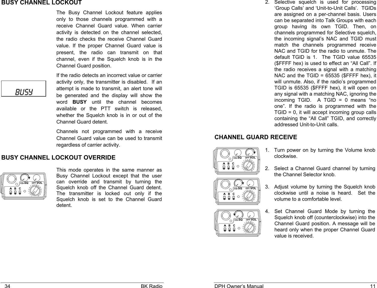    34                                                                                            BK Radio BUSY CHANNEL LOCKOUT The Busy Channel Lockout feature applies only to those channels programmed with a receive Channel Guard value. When carrier activity is detected on the channel selected, the radio checks the receive Channel Guard value. If the proper Channel Guard value is present, the radio can transmit on that channel, even if the Squelch knob is in the Channel Guard position.  If the radio detects an incorrect value or carrier activity only, the transmitter is disabled.  If an attempt is made to transmit, an alert tone will be generated and the display will show the word  BUSY until the channel becomes available or the PTT switch is released, whether the Squelch knob is in or out of the Channel Guard detent.  Channels not programmed with a receive Channel Guard value can be used to transmit regardless of carrier activity.  BUSY CHANNEL LOCKOUT OVERRIDE This mode operates in the same manner as Busy Channel Lockout except that the user can override and transmit by turning the Squelch knob off the Channel Guard detent. The transmitter is locked out only if the Squelch knob is set to the Channel Guard detent.   BUSY DPH Owner’s Manual                                                                           11           2. Selective squelch is used for processing ‘Group Calls’ and ‘Unit-to-Unit Calls’.  TGIDs are assigned on a per-channel basis. Users can be separated into Talk Groups with each group having its own TGID. Then, on channels programmed for Selective squelch, the incoming signal’s NAC and TGID must match the channels programmed receive NAC and TGID for the radio to unmute. The default TGID is 1.  The TGID value 65535 ($FFFF hex) is used to effect an “All Call”. If the radio receives a signal with a matching NAC and the TGID = 65535 ($FFFF hex), it will unmute. Also, if the radio’s programmed TGID is 65535 ($FFFF hex), it will open on any signal with a matching NAC, ignoring the incoming TGID.  A TGID = 0 means “no one”. If the radio is programmed with the TGID = 0, it will accept incoming group calls containing the “All Call” TGID, and correctly addressed Unit-to-Unit calls. CHANNEL GUARD RECEIVE 1. Turn power on by turning the Volume knob clockwise.   2. Select a Channel Guard channel by turning the Channel Selector knob.   3.  Adjust volume by turning the Squelch knob clockwise until a noise is heard.  Set the volume to a comfortable level. 4.  Set Channel Guard Mode by turning the Squelch knob off (counterclockwise) into the Channel Guard position. A message will be heard only when the proper Channel Guard value is received. 