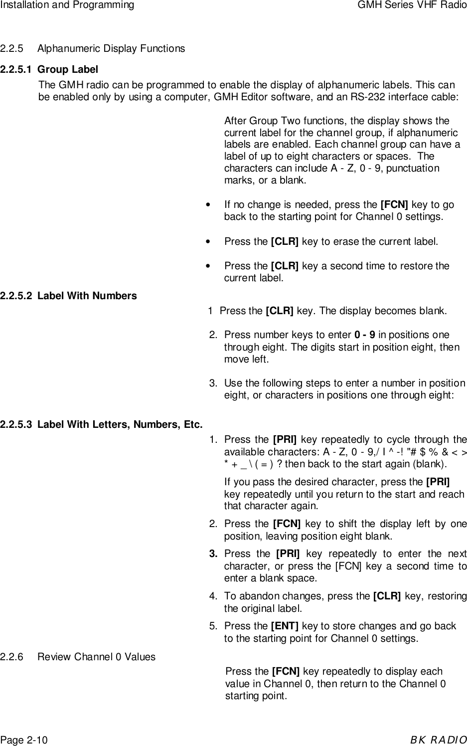 Installation and Programming GMH Series VHF RadioPage 2-10BK RADIO2.2.5 Alphanumeric Display Functions2.2.5.1 Group LabelThe GMH radio can be programmed to enable the display of alphanumeric labels. This canbe enabled only by using a computer, GMH Editor software, and an RS-232 interface cable:After Group Two functions, the display shows thecurrent label for the channel group, if alphanumericlabels are enabled. Each channel group can have alabel of up to eight characters or spaces.  Thecharacters can include A - Z, 0 - 9, punctuationmarks, or a blank.•  If no change is needed, press the [FCN] key to goback to the starting point for Channel 0 settings.• Press the [CLR] key to erase the current label.• Press the [CLR] key a second time to restore thecurrent label.2.2.5.2 Label With Numbers1  Press the [CLR] key. The display becomes blank.2. Press number keys to enter 0 - 9 in positions onethrough eight. The digits start in position eight, thenmove left.3. Use the following steps to enter a number in positioneight, or characters in positions one through eight:2.2.5.3 Label With Letters, Numbers, Etc.1. Press the [PRI] key repeatedly to cycle through theavailable characters: A - Z, 0 - 9,/ I ^ -! &quot;# $ % &amp; &lt; &gt;* + _ \ ( = ) ? then back to the start again (blank).If you pass the desired character, press the [PRI]key repeatedly until you return to the start and reachthat character again.2. Press the [FCN] key to shift the display left by oneposition, leaving position eight blank.3. Press the [PRI] key repeatedly to enter the nextcharacter, or press the [FCN] key a second time toenter a blank space.4. To abandon changes, press the [CLR] key, restoringthe original label.5. Press the [ENT] key to store changes and go backto the starting point for Channel 0 settings.2.2.6 Review Channel 0 ValuesPress the [FCN] key repeatedly to display eachvalue in Channel 0, then return to the Channel 0starting point.