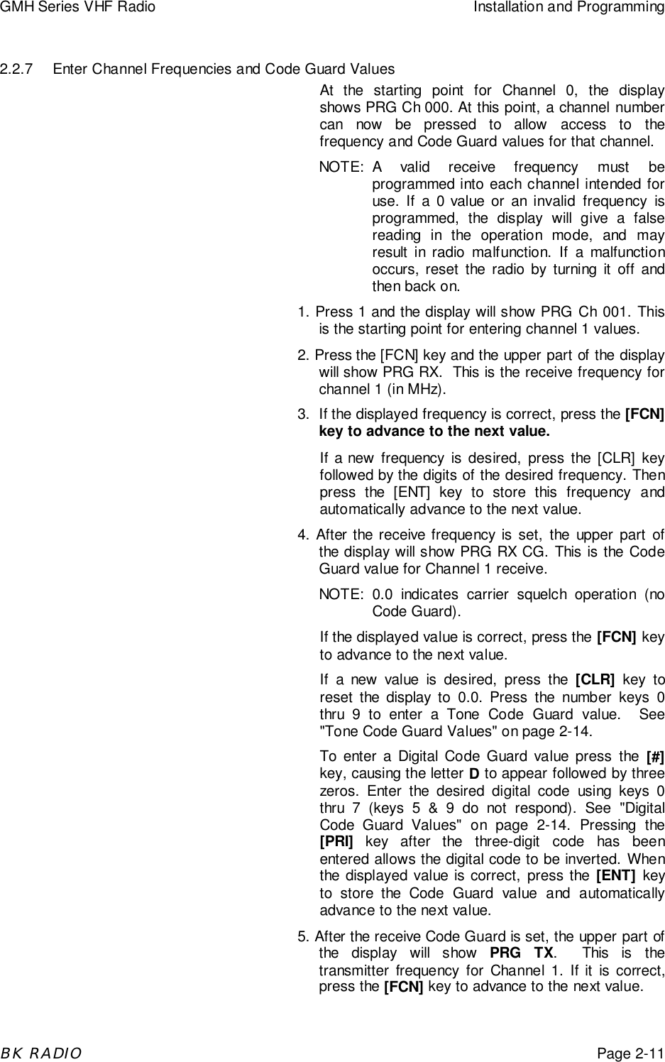 GMH Series VHF Radio Installation and ProgrammingBK RADIOPage 2-112.2.7 Enter Channel Frequencies and Code Guard ValuesAt the starting point for Channel 0, the displayshows PRG Ch 000. At this point, a channel numbercan now be pressed to allow access to thefrequency and Code Guard values for that channel.NOTE: A valid receive frequency must beprogrammed into each channel intended foruse. If a 0 value or an invalid frequency isprogrammed, the display will give a falsereading in the operation mode, and mayresult in radio malfunction. If a malfunctionoccurs, reset the radio by turning it off andthen back on.1. Press 1 and the display will show PRG Ch 001. Thisis the starting point for entering channel 1 values.2. Press the [FCN] key and the upper part of the displaywill show PRG RX.  This is the receive frequency forchannel 1 (in MHz).3. If the displayed frequency is correct, press the [FCN]key to advance to the next value.If a new frequency is desired, press the [CLR] keyfollowed by the digits of the desired frequency. Thenpress the [ENT] key to store this frequency andautomatically advance to the next value.4. After the receive frequency is set, the upper part ofthe display will show PRG RX CG. This is the CodeGuard value for Channel 1 receive.NOTE: 0.0 indicates carrier squelch operation (noCode Guard).If the displayed value is correct, press the [FCN] keyto advance to the next value.If a new value is desired, press the [CLR] key toreset the display to 0.0. Press the number keys 0thru 9 to enter a Tone Code Guard value.  See&quot;Tone Code Guard Values&quot; on page 2-14.To enter a Digital Code Guard value press the [#]key, causing the letter D to appear followed by threezeros. Enter the desired digital code using keys 0thru 7 (keys 5 &amp; 9 do not respond). See &quot;DigitalCode Guard Values&quot; on page 2-14. Pressing the[PRI] key after the three-digit code has beenentered allows the digital code to be inverted. Whenthe displayed value is correct, press the [ENT] keyto store the Code Guard value and automaticallyadvance to the next value.5. After the receive Code Guard is set, the upper part ofthe display will show PRG TX.  This is thetransmitter frequency for Channel 1. If it is correct,press the [FCN] key to advance to the next value.