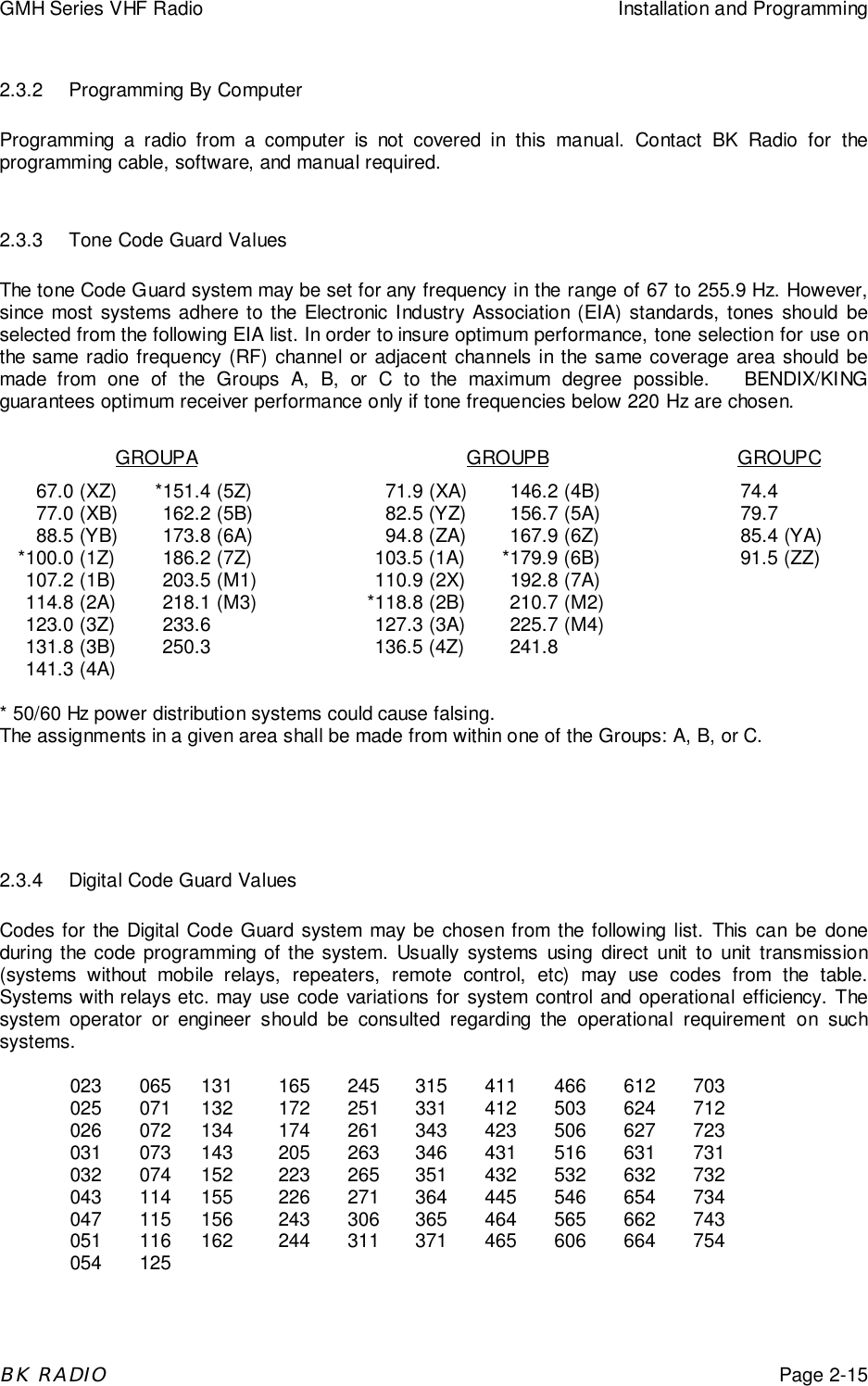 GMH Series VHF Radio Installation and ProgrammingBK RADIOPage 2-152.3.2 Programming By ComputerProgramming a radio from a computer is not covered in this manual. Contact BK Radio for theprogramming cable, software, and manual required.2.3.3 Tone Code Guard ValuesThe tone Code Guard system may be set for any frequency in the range of 67 to 255.9 Hz. However,since most systems adhere to the Electronic Industry Association (EIA) standards, tones should beselected from the following EIA list. In order to insure optimum performance, tone selection for use onthe same radio frequency (RF) channel or adjacent channels in the same coverage area should bemade from one of the Groups A, B, or C to the maximum degree possible.   BENDIX/KINGguarantees optimum receiver performance only if tone frequencies below 220 Hz are chosen.GROUPA GROUPB GROUPC67.0 (XZ) *151.4 (5Z) 71.9 (XA) 146.2 (4B) 74.477.0 (XB) 162.2 (5B) 82.5 (YZ) 156.7 (5A) 79.788.5 (YB) 173.8 (6A) 94.8 (ZA) 167.9 (6Z) 85.4 (YA)*100.0 (1Z) 186.2 (7Z) 103.5 (1A) *179.9 (6B) 91.5 (ZZ)107.2 (1B) 203.5 (M1) 110.9 (2X) 192.8 (7A)114.8 (2A) 218.1 (M3) *118.8 (2B) 210.7 (M2)123.0 (3Z) 233.6 127.3 (3A) 225.7 (M4)131.8 (3B) 250.3 136.5 (4Z) 241.8141.3 (4A)* 50/60 Hz power distribution systems could cause falsing.The assignments in a given area shall be made from within one of the Groups: A, B, or C.2.3.4 Digital Code Guard ValuesCodes for the Digital Code Guard system may be chosen from the following list. This can be doneduring the code programming of the system. Usually systems using direct unit to unit transmission(systems without mobile relays, repeaters, remote control, etc) may use codes from the table.Systems with relays etc. may use code variations for system control and operational efficiency. Thesystem operator or engineer should be consulted regarding the operational requirement on suchsystems.023 065 131 165 245 315 411 466 612 703025 071 132 172 251 331 412 503 624 712026 072 134 174 261 343 423 506 627 723031 073 143 205 263 346 431 516 631 731032 074 152 223 265 351 432 532 632 732043 114 155 226 271 364 445 546 654 734047 115 156 243 306 365 464 565 662 743051 116 162 244 311 371 465 606 664 754054 125