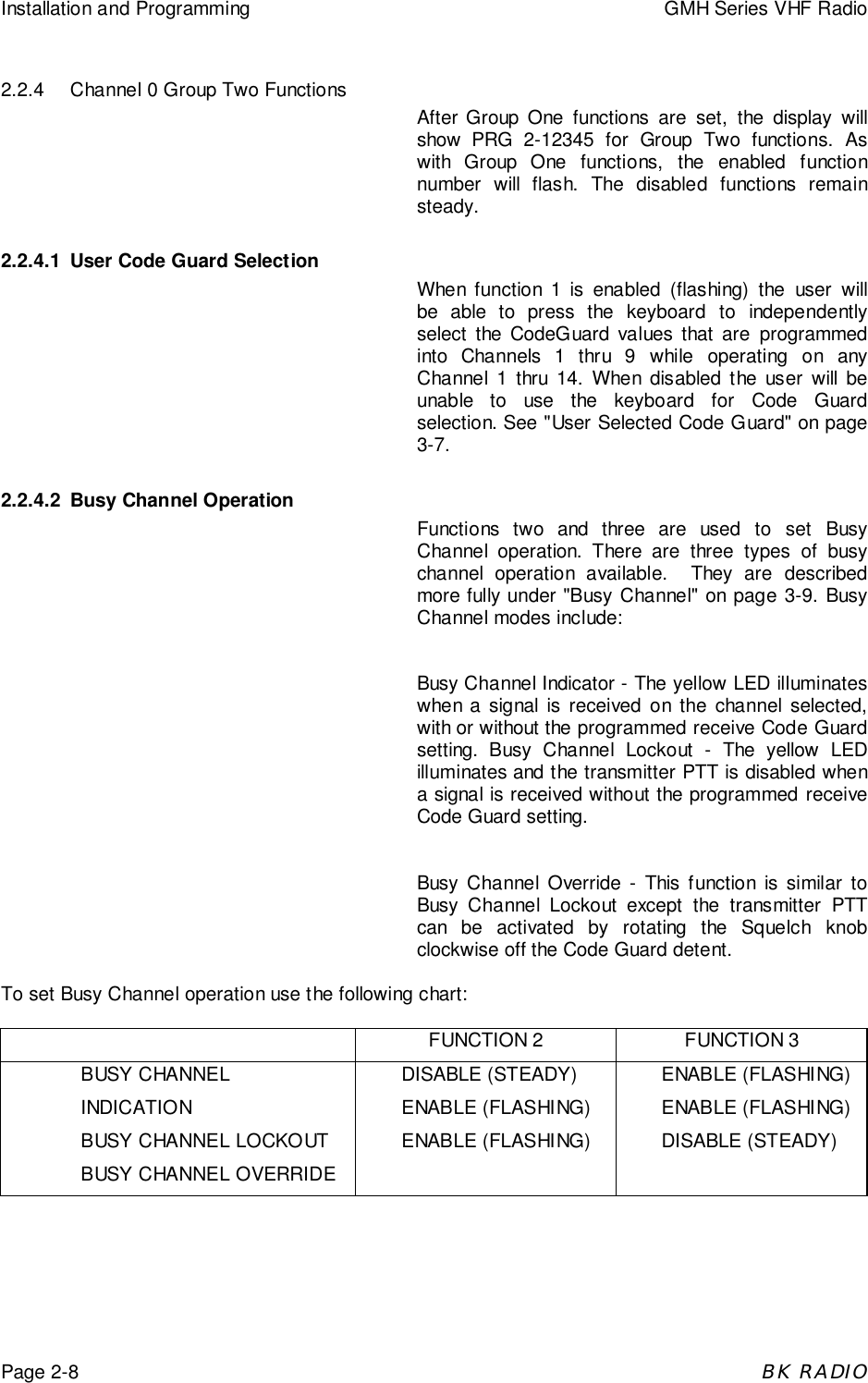Installation and Programming GMH Series VHF RadioPage 2-8BK RADIO2.2.4 Channel 0 Group Two FunctionsAfter Group One functions are set, the display willshow PRG 2-12345 for Group Two functions. Aswith Group One functions, the enabled functionnumber will flash. The disabled functions remainsteady.2.2.4.1 User Code Guard SelectionWhen function 1 is enabled (flashing) the user willbe able to press the keyboard to independentlyselect the CodeGuard values that are programmedinto Channels 1 thru 9 while operating on anyChannel 1 thru 14. When disabled the user will beunable to use the keyboard for Code Guardselection. See &quot;User Selected Code Guard&quot; on page3-7.2.2.4.2 Busy Channel OperationFunctions two and three are used to set BusyChannel operation. There are three types of busychannel operation available.  They are describedmore fully under &quot;Busy Channel&quot; on page 3-9. BusyChannel modes include:Busy Channel Indicator - The yellow LED illuminateswhen a signal is received on the channel selected,with or without the programmed receive Code Guardsetting. Busy Channel Lockout - The yellow LEDilluminates and the transmitter PTT is disabled whena signal is received without the programmed receiveCode Guard setting.Busy Channel Override - This function is similar toBusy Channel Lockout except the transmitter PTTcan be activated by rotating the Squelch knobclockwise off the Code Guard detent.To set Busy Channel operation use the following chart:FUNCTION 2 FUNCTION 3BUSY CHANNELINDICATIONBUSY CHANNEL LOCKOUTBUSY CHANNEL OVERRIDEDISABLE (STEADY)ENABLE (FLASHING)ENABLE (FLASHING)ENABLE (FLASHING)ENABLE (FLASHING)DISABLE (STEADY)