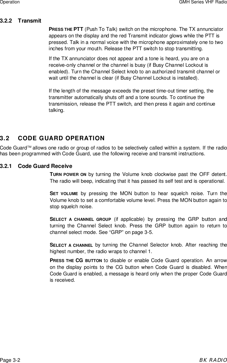 Operation GMH Series VHF RadioPage 3-2BK RADIO3.2.2 TransmitPRESS THE PTT (Push To Talk) switch on the microphone. The TX annunciatorappears on the display and the red Transmit indicator glows while the PTT ispressed. Talk in a normal voice with the microphone approximately one to twoinches from your mouth. Release the PTT switch to stop transmitting.If the TX annunciator does not appear and a tone is heard, you are on areceive-only channel or the channel is busy (if Busy Channel Lockout isenabled). Turn the Channel Select knob to an authorized transmit channel orwait until the channel is clear (if Busy Channel Lockout is installed).If the length of the message exceeds the preset time-out timer setting, thetransmitter automatically shuts off and a tone sounds. To continue thetransmission, release the PTT switch, and then press it again and continuetalking.3.2 CODE GUARD OPERATIONCode GuardTM allows one radio or group of radios to be selectively called within a system. If the radiohas been programmed with Code Guard, use the following receive and transmit instructions.3.2.1 Code Guard ReceiveTURN POWER ON by turning the Volume knob clockwise past the OFF detent.The radio will beep, indicating that it has passed its self test and is operational.SET VOLUME by pressing the MON button to hear squelch noise. Turn theVolume knob to set a comfortable volume level. Press the MON button again tostop squelch noise.SELECT A CHANNEL GROUP (if applicable) by pressing the GRP button andturning the Channel Select knob. Press the GRP button again to return tochannel select mode. See “GRP” on page 3-5.SELECT A CHANNEL by turning the Channel Selector knob. After reaching thehighest number, the radio wraps to channel 1.PRESS THE CG BUTTON to disable or enable Code Guard operation. An arrowon the display points to the CG button when Code Guard is disabled. WhenCode Guard is enabled, a message is heard only when the proper Code Guardis received.