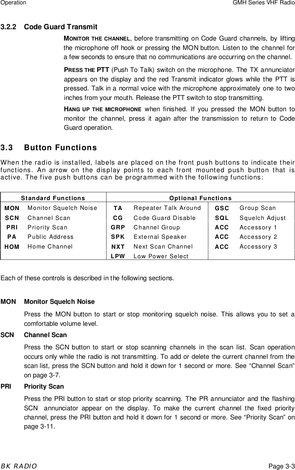 Operation GMH Series VHF RadioBK RADIOPage 3-33.2.2 Code Guard TransmitMONITOR THE CHANNEL, before transmitting on Code Guard channels, by liftingthe microphone off hook or pressing the MON button. Listen to the channel fora few seconds to ensure that no communications are occurring on the channel.PRESS THE PTT (Push To Talk) switch on the microphone. The TX annunciatorappears on the display and the red Transmit indicator glows while the PTT ispressed. Talk in a normal voice with the microphone approximately one to twoinches from your mouth. Release the PTT switch to stop transmitting.HANG UP THE MICROPHONE when finished. If you pressed the MON button tomonitor the channel, press it again after the transmission to return to CodeGuard operation.3.3 Button FunctionsWhen the radio is installed, labels are placed on the front push buttons to indicate theirfunctions. An arrow on the display points to each front mounted push button that isactive. The five push buttons can be programmed with the following functions:Standard Functions Optional FunctionsMON Monitor Squelch Noise TA Repeater Talk Around GSC Group ScanSCN Channel Scan CG Code Guard Disable SQL Squelch AdjustPRI Priority Scan GRP Channel Group ACC Accessory 1PA Public Address SPK External Speaker ACC Accessory 2HOM Home Channel NXT Next Scan Channel ACC Accessory 3LPW Low Power SelectEach of these controls is described in the following sections.MON Monitor Squelch NoisePress the MON button to start or stop monitoring squelch noise. This allows you to set acomfortable volume level.SCN Channel ScanPress the SCN button to start or stop scanning channels in the scan list. Scan operationoccurs only while the radio is not transmitting. To add or delete the current channel from thescan list, press the SCN button and hold it down for 1 second or more. See “Channel Scan”on page 3-7.PRI Priority ScanPress the PRI button to start or stop priority scanning. The PR annunciator and the flashingSCN  annunciator appear on the display. To make the current channel the fixed prioritychannel, press the PRI button and hold it down for 1 second or more. See “Priority Scan” onpage 3-11.