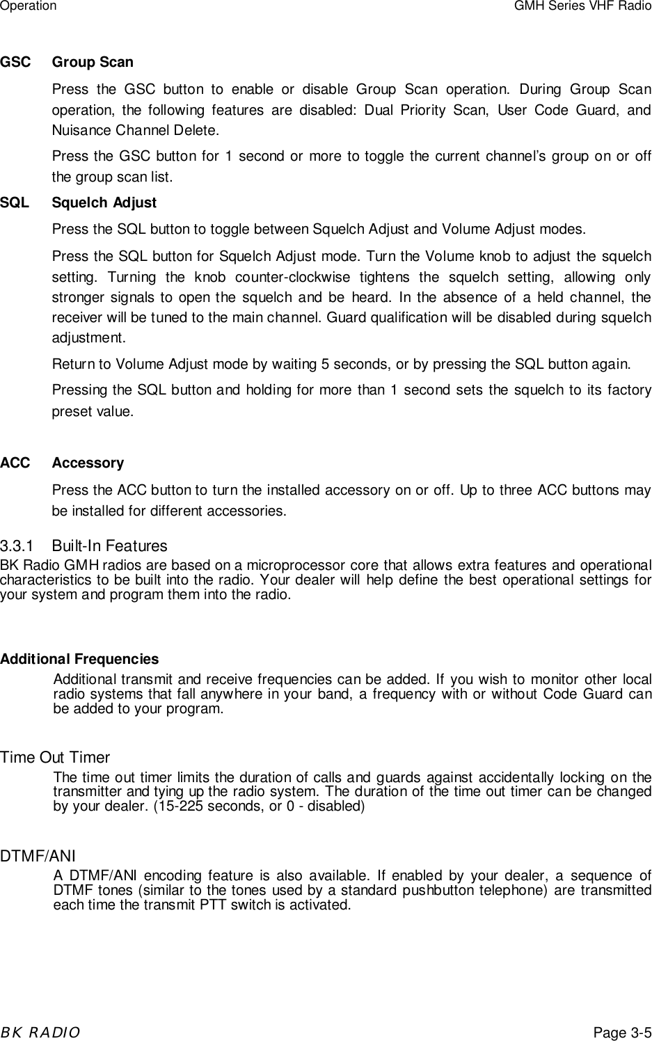 Operation GMH Series VHF RadioBK RADIOPage 3-5GSC Group ScanPress the GSC button to enable or disable Group Scan operation. During Group Scanoperation, the following features are disabled: Dual Priority Scan, User Code Guard, andNuisance Channel Delete.Press the GSC button for 1 second or more to toggle the current channel’s group on or offthe group scan list.SQL Squelch AdjustPress the SQL button to toggle between Squelch Adjust and Volume Adjust modes.Press the SQL button for Squelch Adjust mode. Turn the Volume knob to adjust the squelchsetting. Turning the knob counter-clockwise tightens the squelch setting, allowing onlystronger signals to open the squelch and be heard. In the absence of a held channel, thereceiver will be tuned to the main channel. Guard qualification will be disabled during squelchadjustment.Return to Volume Adjust mode by waiting 5 seconds, or by pressing the SQL button again.Pressing the SQL button and holding for more than 1 second sets the squelch to its factorypreset value.ACC AccessoryPress the ACC button to turn the installed accessory on or off. Up to three ACC buttons maybe installed for different accessories.3.3.1 Built-In FeaturesBK Radio GMH radios are based on a microprocessor core that allows extra features and operationalcharacteristics to be built into the radio. Your dealer will help define the best operational settings foryour system and program them into the radio.Additional FrequenciesAdditional transmit and receive frequencies can be added. If you wish to monitor other localradio systems that fall anywhere in your band, a frequency with or without Code Guard canbe added to your program.Time Out TimerThe time out timer limits the duration of calls and guards against accidentally locking on thetransmitter and tying up the radio system. The duration of the time out timer can be changedby your dealer. (15-225 seconds, or 0 - disabled)DTMF/ANIA DTMF/ANI encoding feature is also available. If enabled by your dealer, a sequence ofDTMF tones (similar to the tones used by a standard pushbutton telephone) are transmittedeach time the transmit PTT switch is activated.