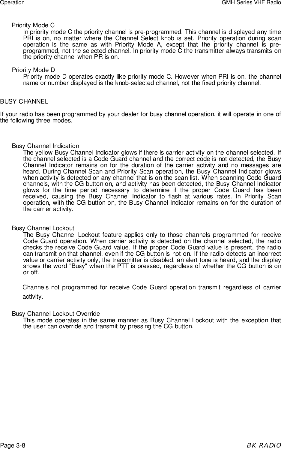 Operation GMH Series VHF RadioPage 3-8BK RADIOPriority Mode CIn priority mode C the priority channel is pre-programmed. This channel is displayed any timePRI is on, no matter where the Channel Select knob is set. Priority operation during scanoperation is the same as with Priority Mode A, except that the priority channel is pre-programmed, not the selected channel. In priority mode C the transmitter always transmits onthe priority channel when PR is on.Priority Mode DPriority mode D operates exactly like priority mode C. However when PRI is on, the channelname or number displayed is the knob-selected channel, not the fixed priority channel.BUSY CHANNELIf your radio has been programmed by your dealer for busy channel operation, it will operate in one ofthe following three modes.Busy Channel IndicationThe yellow Busy Channel Indicator glows if there is carrier activity on the channel selected. Ifthe channel selected is a Code Guard channel and the correct code is not detected, the BusyChannel Indicator remains on for the duration of the carrier activity and no messages areheard. During Channel Scan and Priority Scan operation, the Busy Channel Indicator glowswhen activity is detected on any channel that is on the scan list. When scanning Code Guardchannels, with the CG button on, and activity has been detected, the Busy Channel Indicatorglows for the time period necessary to determine if the proper Code Guard has beenreceived, causing the Busy Channel Indicator to flash at various rates. In Priority Scanoperation, with the CG button on, the Busy Channel Indicator remains on for the duration ofthe carrier activity.Busy Channel LockoutThe Busy Channel Lockout feature applies only to those channels programmed for receiveCode Guard operation. When carrier activity is detected on the channel selected, the radiochecks the receive Code Guard value. If the proper Code Guard value is present, the radiocan transmit on that channel, even if the CG button is not on. If the radio detects an incorrectvalue or carrier activity only, the transmitter is disabled, an alert tone is heard, and the displayshows the word &quot;Busy&quot; when the PTT is pressed, regardless of whether the CG button is onor off.Channels not programmed for receive Code Guard operation transmit regardless of carrieractivity.Busy Channel Lockout OverrideThis mode operates in the same manner as Busy Channel Lockout with the exception thatthe user can override and transmit by pressing the CG button.