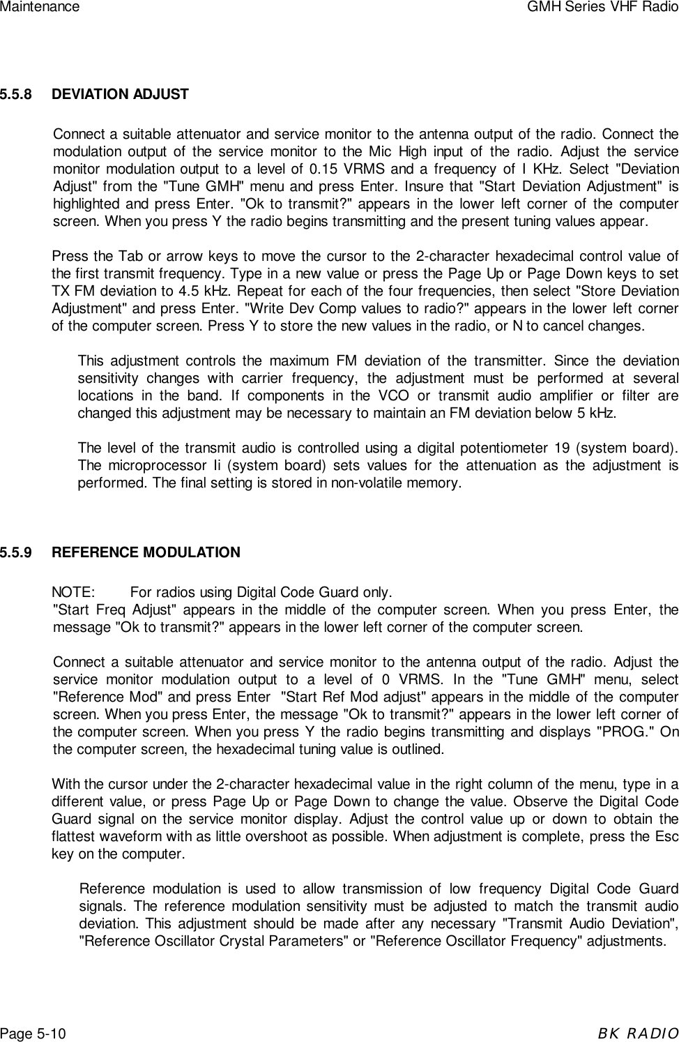 Maintenance GMH Series VHF RadioPage 5-10BK RADIO5.5.8 DEVIATION ADJUSTConnect a suitable attenuator and service monitor to the antenna output of the radio. Connect themodulation output of the service monitor to the Mic High input of the radio. Adjust the servicemonitor modulation output to a level of 0.15 VRMS and a frequency of I KHz. Select &quot;DeviationAdjust&quot; from the &quot;Tune GMH&quot; menu and press Enter. Insure that &quot;Start Deviation Adjustment&quot; ishighlighted and press Enter. &quot;Ok to transmit?&quot; appears in the lower left corner of the computerscreen. When you press Y the radio begins transmitting and the present tuning values appear.Press the Tab or arrow keys to move the cursor to the 2-character hexadecimal control value ofthe first transmit frequency. Type in a new value or press the Page Up or Page Down keys to setTX FM deviation to 4.5 kHz. Repeat for each of the four frequencies, then select &quot;Store DeviationAdjustment&quot; and press Enter. &quot;Write Dev Comp values to radio?&quot; appears in the lower left cornerof the computer screen. Press Y to store the new values in the radio, or N to cancel changes.This adjustment controls the maximum FM deviation of the transmitter. Since the deviationsensitivity changes with carrier frequency, the adjustment must be performed at severallocations in the band. If components in the VCO or transmit audio amplifier or filter arechanged this adjustment may be necessary to maintain an FM deviation below 5 kHz.The level of the transmit audio is controlled using a digital potentiometer 19 (system board).The microprocessor Ii (system board) sets values for the attenuation as the adjustment isperformed. The final setting is stored in non-volatile memory.5.5.9 REFERENCE MODULATIONNOTE: For radios using Digital Code Guard only.&quot;Start Freq Adjust&quot; appears in the middle of the computer screen. When you press Enter, themessage &quot;Ok to transmit?&quot; appears in the lower left corner of the computer screen.Connect a suitable attenuator and service monitor to the antenna output of the radio. Adjust theservice monitor modulation output to a level of 0 VRMS. In the &quot;Tune GMH&quot; menu, select&quot;Reference Mod&quot; and press Enter  &quot;Start Ref Mod adjust&quot; appears in the middle of the computerscreen. When you press Enter, the message &quot;Ok to transmit?&quot; appears in the lower left corner ofthe computer screen. When you press Y the radio begins transmitting and displays &quot;PROG.&quot; Onthe computer screen, the hexadecimal tuning value is outlined.With the cursor under the 2-character hexadecimal value in the right column of the menu, type in adifferent value, or press Page Up or Page Down to change the value. Observe the Digital CodeGuard signal on the service monitor display. Adjust the control value up or down to obtain theflattest waveform with as little overshoot as possible. When adjustment is complete, press the Esckey on the computer.Reference modulation is used to allow transmission of low frequency Digital Code Guardsignals. The reference modulation sensitivity must be adjusted to match the transmit audiodeviation. This adjustment should be made after any necessary &quot;Transmit Audio Deviation&quot;,&quot;Reference Oscillator Crystal Parameters&quot; or &quot;Reference Oscillator Frequency&quot; adjustments.