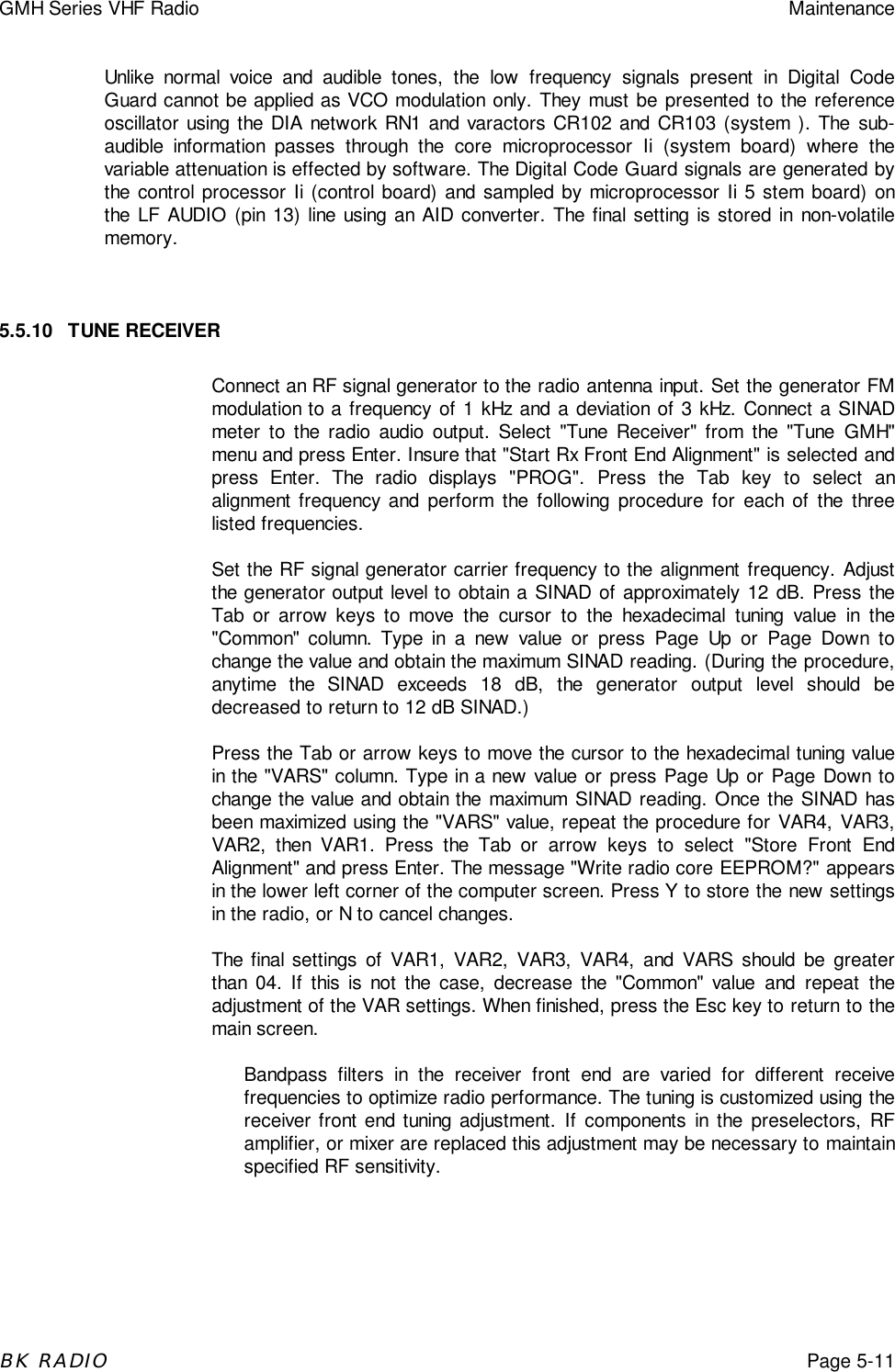 GMH Series VHF Radio MaintenanceBK RADIOPage 5-11Unlike normal voice and audible tones, the low frequency signals present in Digital CodeGuard cannot be applied as VCO modulation only. They must be presented to the referenceoscillator using the DIA network RN1 and varactors CR102 and CR103 (system ). The sub-audible information passes through the core microprocessor Ii (system board) where thevariable attenuation is effected by software. The Digital Code Guard signals are generated bythe control processor Ii (control board) and sampled by microprocessor Ii 5 stem board) onthe LF AUDIO (pin 13) line using an AID converter. The final setting is stored in non-volatilememory.5.5.10 TUNE RECEIVERConnect an RF signal generator to the radio antenna input. Set the generator FMmodulation to a frequency of 1 kHz and a deviation of 3 kHz. Connect a SINADmeter to the radio audio output. Select &quot;Tune Receiver&quot; from the &quot;Tune GMH&quot;menu and press Enter. Insure that &quot;Start Rx Front End Alignment&quot; is selected andpress Enter. The radio displays &quot;PROG&quot;. Press the Tab key to select analignment frequency and perform the following procedure for each of the threelisted frequencies.Set the RF signal generator carrier frequency to the alignment frequency. Adjustthe generator output level to obtain a SINAD of approximately 12 dB. Press theTab or arrow keys to move the cursor to the hexadecimal tuning value in the&quot;Common&quot; column. Type in a new value or press Page Up or Page Down tochange the value and obtain the maximum SINAD reading. (During the procedure,anytime the SINAD exceeds 18 dB, the generator output level should bedecreased to return to 12 dB SINAD.)Press the Tab or arrow keys to move the cursor to the hexadecimal tuning valuein the &quot;VARS&quot; column. Type in a new value or press Page Up or Page Down tochange the value and obtain the maximum SINAD reading. Once the SINAD hasbeen maximized using the &quot;VARS&quot; value, repeat the procedure for VAR4, VAR3,VAR2, then VAR1. Press the Tab or arrow keys to select &quot;Store Front EndAlignment&quot; and press Enter. The message &quot;Write radio core EEPROM?&quot; appearsin the lower left corner of the computer screen. Press Y to store the new settingsin the radio, or N to cancel changes.The final settings of VAR1, VAR2, VAR3, VAR4, and VARS should be greaterthan 04. If this is not the case, decrease the &quot;Common&quot; value and repeat theadjustment of the VAR settings. When finished, press the Esc key to return to themain screen.Bandpass filters in the receiver front end are varied for different receivefrequencies to optimize radio performance. The tuning is customized using thereceiver front end tuning adjustment. If components in the preselectors, RFamplifier, or mixer are replaced this adjustment may be necessary to maintainspecified RF sensitivity.