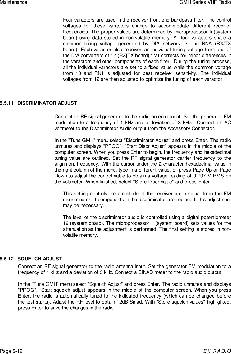 Maintenance GMH Series VHF RadioPage 5-12BK RADIOFour varactors are used in the receiver front end bandpass filter. The controlvoltages for these varactors change to accommodate different receiverfrequencies. The proper values are determined by microprocessor Ii (systemboard) using data stored in non-volatile memory. All four varactors share acommon tuning voltage generated by DIA network I3 and RNA (RX/TXboard). Each varactor also receives an individual tuning voltage from one ofthe D/A converters of 12 (RX[TX board) that corrects for minor differences inthe varactors and other components of each filter.  During the tuning process,all the individual varactors are set to a fixed value while the common voltagefrom 13 and RN1 is adjusted for best receiver sensitivity. The individualvoltages from 12 are then adjusted to optimize the tuning of each varactor.5.5.11 DISCRIMINATOR ADJUSTConnect an RF signal generator to the radio antenna input. Set the generator FMmodulation to a frequency of 1 kHz and a deviation of 3 kHz.  Connect an ACvoltmeter to the Discriminator Audio output from the Accessory Connector.In the &quot;Tune GMH&quot; menu select &quot;Discriminator Adjust&quot; and press Enter. The radiounmutes and displays &quot;PROG&quot;. &quot;Start Discr Adjust&quot; appears in the middle of thecomputer screen. When you press Enter to begin, the frequency and hexadecimaltuning value are outlined. Set the RF signal generator carrier frequency to thealignment frequency. With the cursor under the 2-character hexadecimal value inthe right column of the menu, type in a different value, or press Page Up or PageDown to adjust the control value to obtain a voltage reading of 0.707 V RMS onthe voltmeter. When finished, select &quot;Store Discr value&quot; and press Enter.This setting controls the amplitude of the receiver audio signal from the FMdiscriminator. If components in the discriminator are replaced, this adjustmentmay be necessary.The level of the discriminator audio is controlled using a digital potentiometer19 (system board). The microprocessor Ii (system board) sets values for theattenuation as the adjustment is performed. The final setting is stored in non-volatile memory.5.5.12 SQUELCH ADJUSTConnect an RF signal generator to the radio antenna input. Set the generator FM modulation to afrequency of 1 kHz and a deviation of 3 kHz. Connect a SINAD meter to the radio audio output.In the &quot;Tune GMH&quot; menu select &quot;Squelch Adjust&quot; and press Enter. The radio unmutes and displays&quot;PROG&quot;. &quot;Start squelch adjust appears in the middle of the computer screen. When you pressEnter, the radio is automatically tuned to the indicated frequency (which can be changed beforethe test starts). Adjust the RF level to obtain 12dB Sinad. With &quot;Store squelch values&quot; highlighted,press Enter to save the changes in the radio.
