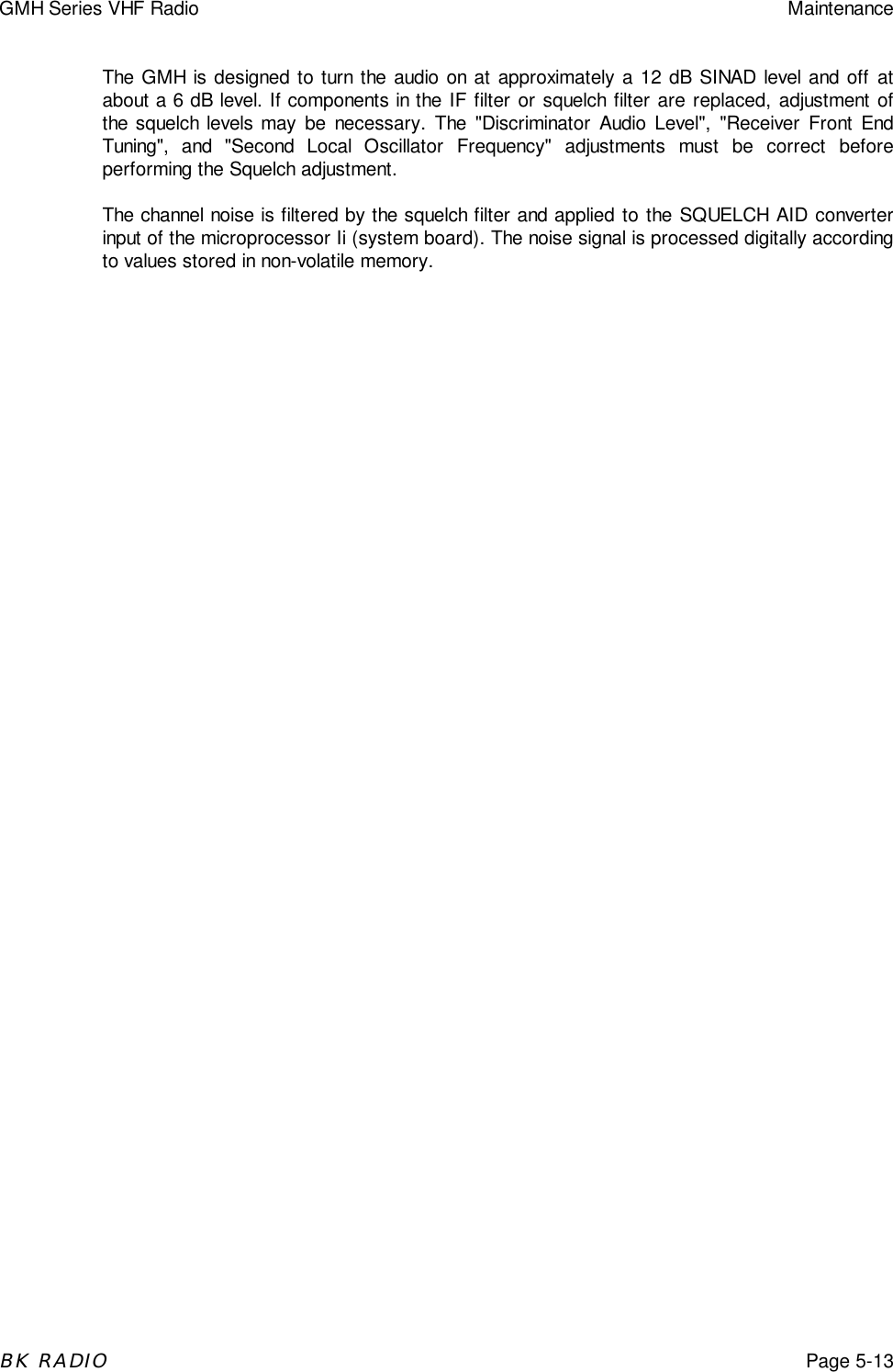 GMH Series VHF Radio MaintenanceBK RADIOPage 5-13The GMH is designed to turn the audio on at approximately a 12 dB SINAD level and off atabout a 6 dB level. If components in the IF filter or squelch filter are replaced, adjustment ofthe squelch levels may be necessary. The &quot;Discriminator Audio Level&quot;, &quot;Receiver Front EndTuning&quot;, and &quot;Second Local Oscillator Frequency&quot; adjustments must be correct beforeperforming the Squelch adjustment.The channel noise is filtered by the squelch filter and applied to the SQUELCH AID converterinput of the microprocessor Ii (system board). The noise signal is processed digitally accordingto values stored in non-volatile memory.