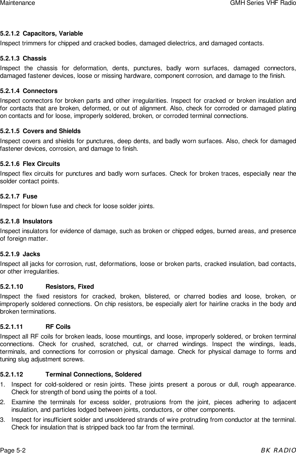 Maintenance GMH Series VHF RadioPage 5-2BK RADIO5.2.1.2 Capacitors, VariableInspect trimmers for chipped and cracked bodies, damaged dielectrics, and damaged contacts.5.2.1.3 ChassisInspect the chassis for deformation, dents, punctures, badly worn surfaces, damaged connectors,damaged fastener devices, loose or missing hardware, component corrosion, and damage to the finish.5.2.1.4 ConnectorsInspect connectors for broken parts and other irregularities. Inspect for cracked or broken insulation andfor contacts that are broken, deformed, or out of alignment. Also, check for corroded or damaged platingon contacts and for loose, improperly soldered, broken, or corroded terminal connections.5.2.1.5 Covers and ShieldsInspect covers and shields for punctures, deep dents, and badly worn surfaces. Also, check for damagedfastener devices, corrosion, and damage to finish.5.2.1.6 Flex CircuitsInspect flex circuits for punctures and badly worn surfaces. Check for broken traces, especially near thesolder contact points.5.2.1.7 FuseInspect for blown fuse and check for loose solder joints.5.2.1.8 InsulatorsInspect insulators for evidence of damage, such as broken or chipped edges, burned areas, and presenceof foreign matter.5.2.1.9 JacksInspect all jacks for corrosion, rust, deformations, loose or broken parts, cracked insulation, bad contacts,or other irregularities.5.2.1.10 Resistors, FixedInspect the fixed resistors for cracked, broken, blistered, or charred bodies and loose, broken, orimproperly soldered connections. On chip resistors, be especially alert for hairline cracks in the body andbroken terminations.5.2.1.11 RF CoilsInspect all RF coils for broken leads, loose mountings, and loose, improperly soldered, or broken terminalconnections. Check for crushed, scratched, cut, or charred windings. Inspect the windings, leads,terminals, and connections for corrosion or physical damage. Check for physical damage to forms andtuning slug adjustment screws.5.2.1.12 Terminal Connections, Soldered1.  Inspect for cold-soldered or resin joints. These joints present a porous or dull, rough appearance.Check for strength of bond using the points of a tool.2.  Examine the terminals for excess solder, protrusions from the joint, pieces adhering to adjacentinsulation, and particles lodged between joints, conductors, or other components.3.  Inspect for insufficient solder and unsoldered strands of wire protruding from conductor at the terminal.Check for insulation that is stripped back too far from the terminal.