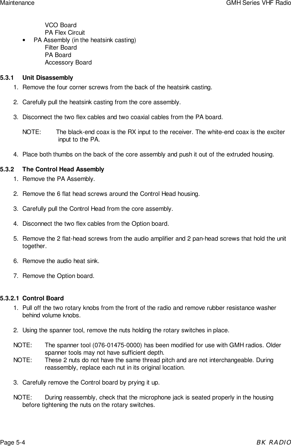 Maintenance GMH Series VHF RadioPage 5-4BK RADIOVCO BoardPA Flex Circuit•  PA Assembly (in the heatsink casting)Filter BoardPA BoardAccessory Board5.3.1 Unit Disassembly1. Remove the four corner screws from the back of the heatsink casting.2. Carefully pull the heatsink casting from the core assembly.3. Disconnect the two flex cables and two coaxial cables from the PA board.NOTE: The black-end coax is the RX input to the receiver. The white-end coax is the exciterinput to the PA.4. Place both thumbs on the back of the core assembly and push it out of the extruded housing.5.3.2 The Control Head Assembly1. Remove the PA Assembly.2. Remove the 6 flat head screws around the Control Head housing.3. Carefully pull the Control Head from the core assembly.4. Disconnect the two flex cables from the Option board.5. Remove the 2 flat-head screws from the audio amplifier and 2 pan-head screws that hold the unittogether.6. Remove the audio heat sink.7. Remove the Option board.5.3.2.1 Control Board1. Pull off the two rotary knobs from the front of the radio and remove rubber resistance washerbehind volume knobs.2. Using the spanner tool, remove the nuts holding the rotary switches in place.NOTE: The spanner tool (076-01475-0000) has been modified for use with GMH radios. Olderspanner tools may not have sufficient depth.NOTE: These 2 nuts do not have the same thread pitch and are not interchangeable. Duringreassembly, replace each nut in its original location.3. Carefully remove the Control board by prying it up.NOTE: During reassembly, check that the microphone jack is seated properly in the housingbefore tightening the nuts on the rotary switches.