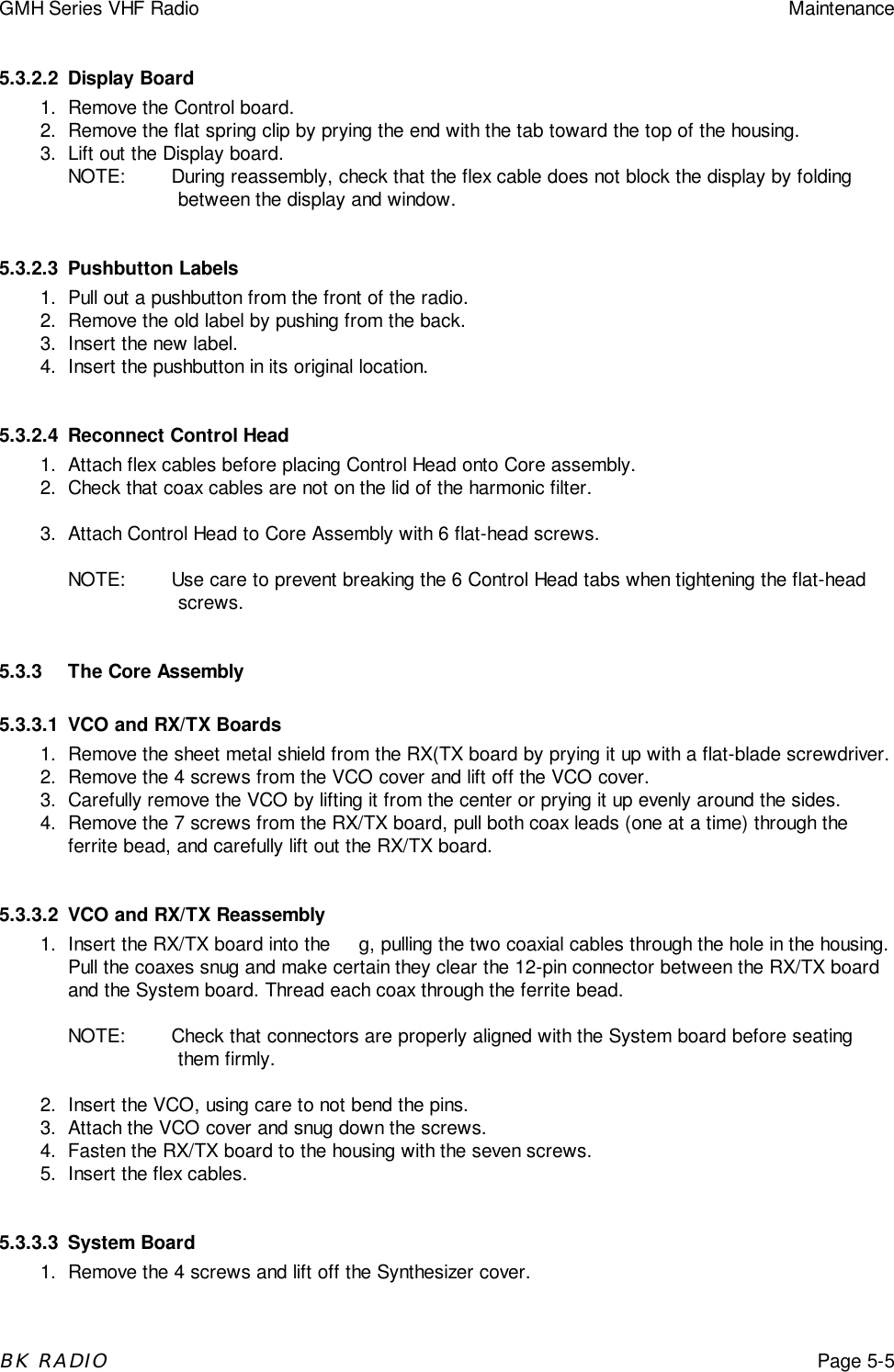 GMH Series VHF Radio MaintenanceBK RADIOPage 5-55.3.2.2 Display Board1. Remove the Control board.2. Remove the flat spring clip by prying the end with the tab toward the top of the housing.3. Lift out the Display board.NOTE: During reassembly, check that the flex cable does not block the display by foldingbetween the display and window.5.3.2.3 Pushbutton Labels1. Pull out a pushbutton from the front of the radio.2. Remove the old label by pushing from the back.3. Insert the new label.4. Insert the pushbutton in its original location.5.3.2.4 Reconnect Control Head1. Attach flex cables before placing Control Head onto Core assembly.2. Check that coax cables are not on the lid of the harmonic filter.3. Attach Control Head to Core Assembly with 6 flat-head screws.NOTE: Use care to prevent breaking the 6 Control Head tabs when tightening the flat-headscrews.5.3.3 The Core Assembly5.3.3.1 VCO and RX/TX Boards1. Remove the sheet metal shield from the RX(TX board by prying it up with a flat-blade screwdriver.2. Remove the 4 screws from the VCO cover and lift off the VCO cover.3. Carefully remove the VCO by lifting it from the center or prying it up evenly around the sides.4. Remove the 7 screws from the RX/TX board, pull both coax leads (one at a time) through theferrite bead, and carefully lift out the RX/TX board.5.3.3.2 VCO and RX/TX Reassembly1. Insert the RX/TX board into the     g, pulling the two coaxial cables through the hole in the housing.Pull the coaxes snug and make certain they clear the 12-pin connector between the RX/TX boardand the System board. Thread each coax through the ferrite bead.NOTE: Check that connectors are properly aligned with the System board before seatingthem firmly.2. Insert the VCO, using care to not bend the pins.3. Attach the VCO cover and snug down the screws.4. Fasten the RX/TX board to the housing with the seven screws.5. Insert the flex cables.5.3.3.3 System Board1. Remove the 4 screws and lift off the Synthesizer cover.