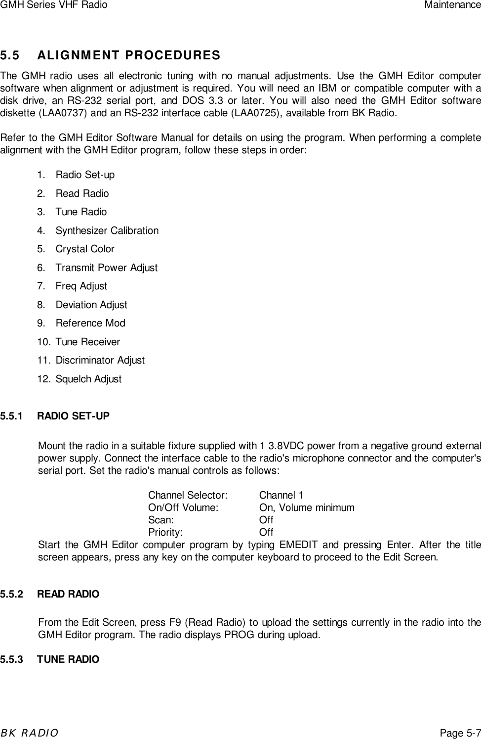 GMH Series VHF Radio MaintenanceBK RADIOPage 5-75.5 ALIGNMENT PROCEDURESThe GMH radio uses all electronic tuning with no manual adjustments. Use the GMH Editor computersoftware when alignment or adjustment is required. You will need an IBM or compatible computer with adisk drive, an RS-232 serial port, and DOS 3.3 or later. You will also need the GMH Editor softwarediskette (LAA0737) and an RS-232 interface cable (LAA0725), available from BK Radio.Refer to the GMH Editor Software Manual for details on using the program. When performing a completealignment with the GMH Editor program, follow these steps in order:1. Radio Set-up2. Read Radio3. Tune Radio4. Synthesizer Calibration5. Crystal Color6.  Transmit Power Adjust7. Freq Adjust8. Deviation Adjust9. Reference Mod10. Tune Receiver11. Discriminator Adjust12. Squelch Adjust5.5.1 RADIO SET-UPMount the radio in a suitable fixture supplied with 1 3.8VDC power from a negative ground externalpower supply. Connect the interface cable to the radio&apos;s microphone connector and the computer&apos;sserial port. Set the radio&apos;s manual controls as follows:Channel Selector: Channel 1On/Off Volume: On, Volume minimumScan: OffPriority: OffStart the GMH Editor computer program by typing EMEDIT and pressing Enter. After the titlescreen appears, press any key on the computer keyboard to proceed to the Edit Screen.5.5.2 READ RADIOFrom the Edit Screen, press F9 (Read Radio) to upload the settings currently in the radio into theGMH Editor program. The radio displays PROG during upload.5.5.3 TUNE RADIO