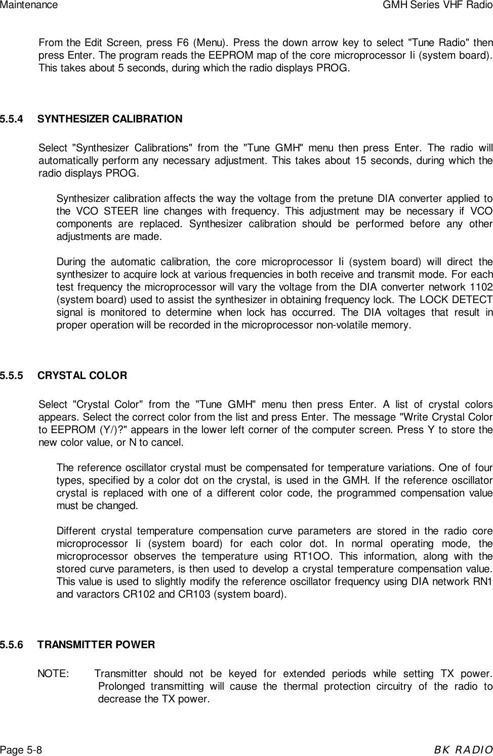Maintenance GMH Series VHF RadioPage 5-8BK RADIOFrom the Edit Screen, press F6 (Menu). Press the down arrow key to select &quot;Tune Radio&quot; thenpress Enter. The program reads the EEPROM map of the core microprocessor Ii (system board).This takes about 5 seconds, during which the radio displays PROG.5.5.4 SYNTHESIZER CALIBRATIONSelect &quot;Synthesizer Calibrations&quot; from the &quot;Tune GMH&quot; menu then press Enter. The radio willautomatically perform any necessary adjustment. This takes about 15 seconds, during which theradio displays PROG.Synthesizer calibration affects the way the voltage from the pretune DIA converter applied tothe VCO STEER line changes with frequency. This adjustment may be necessary if VCOcomponents are replaced. Synthesizer calibration should be performed before any otheradjustments are made.During the automatic calibration, the core microprocessor Ii (system board) will direct thesynthesizer to acquire lock at various frequencies in both receive and transmit mode. For eachtest frequency the microprocessor will vary the voltage from the DIA converter network 1102(system board) used to assist the synthesizer in obtaining frequency lock. The LOCK DETECTsignal is monitored to determine when lock has occurred. The DIA voltages that result inproper operation will be recorded in the microprocessor non-volatile memory.5.5.5 CRYSTAL COLORSelect &quot;Crystal Color&quot; from the &quot;Tune GMH&quot; menu then press Enter. A list of crystal colorsappears. Select the correct color from the list and press Enter. The message &quot;Write Crystal Colorto EEPROM (Y/)?&quot; appears in the lower left corner of the computer screen. Press Y to store thenew color value, or N to cancel.The reference oscillator crystal must be compensated for temperature variations. One of fourtypes, specified by a color dot on the crystal, is used in the GMH. If the reference oscillatorcrystal is replaced with one of a different color code, the programmed compensation valuemust be changed.Different crystal temperature compensation curve parameters are stored in the radio coremicroprocessor Ii (system board) for each color dot. In normal operating mode, themicroprocessor observes the temperature using RT1OO. This information, along with thestored curve parameters, is then used to develop a crystal temperature compensation value.This value is used to slightly modify the reference oscillator frequency using DIA network RN1and varactors CR102 and CR103 (system board).5.5.6 TRANSMITTER POWERNOTE: Transmitter should not be keyed for extended periods while setting TX power.Prolonged transmitting will cause the thermal protection circuitry of the radio todecrease the TX power.