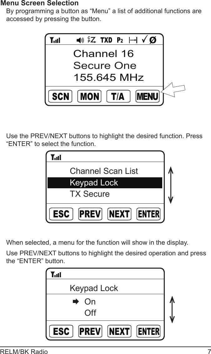 RELM/BK Radio 7Menu Screen Selection By programming a button as “Menu” a list of additional functions are accessed by pressing the button.       M E N UTXD P2T/AMONSCNChannel 16Secure One155.645 MHzØCPUse the PREV/NEXT buttons to highlight the desired function. Press “ENTER” to select the function.ENTERNEXTPREVESCChannel Scan ListKeypad LockTX SecureWhen selected, a menu for the function will show in the display.Use PREV/NEXT buttons to highlight the desired operation and press the “ENTER” button.ENTERNEXTPREVESCKeypad Lock   On   Off