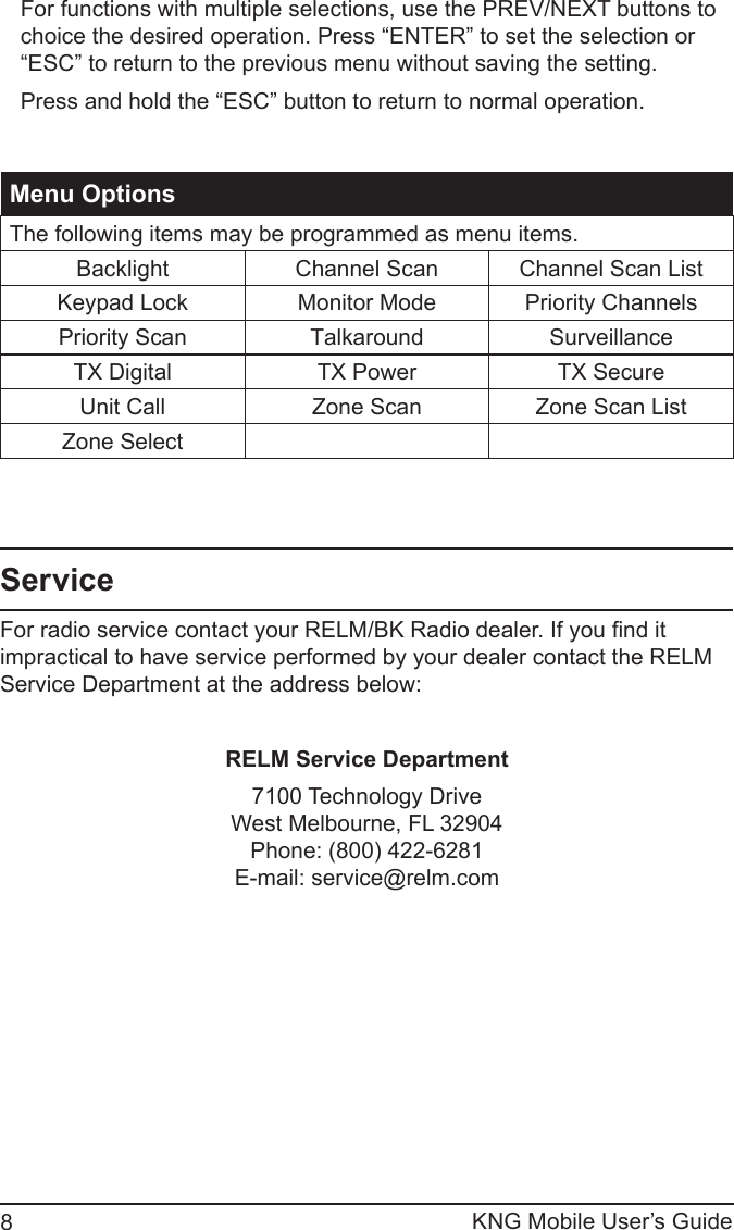 KNG Mobile User’s Guide8For functions with multiple selections, use the PREV/NEXT buttons to choice the desired operation. Press “ENTER” to set the selection or “ESC” to return to the previous menu without saving the setting.Press and hold the “ESC” button to return to normal operation.Menu OptionsThe following items may be programmed as menu items.Backlight Channel Scan Channel Scan ListKeypad Lock Monitor Mode Priority ChannelsPriority Scan Talkaround SurveillanceTX Digital TX Power TX SecureUnit Call Zone Scan Zone Scan ListZone SelectServiceFor radio service contact your RELM/BK Radio dealer. If you nd it impractical to have service performed by your dealer contact the RELM Service Department at the address below:RELM Service Department7100 Technology DriveWest Melbourne, FL 32904Phone: (800) 422-6281E-mail: service@relm.com