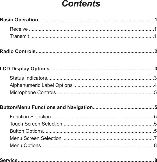 ContentsBasic Operation ...................................................................................1Receive ..........................................................................................1Transmit .........................................................................................1Radio Controls .....................................................................................2LCD Display Options ...........................................................................3Status Indicators.............................................................................3Alphanumeric Label Options ..........................................................4Microphone Controls ......................................................................5Button/Menu Functions and Navigation ............................................5Function Selection ..........................................................................5Touch Screen Selection .................................................................5Button Options................................................................................5Menu Screen Selection  .................................................................7Menu Options .................................................................................8Service ..................................................................................................8