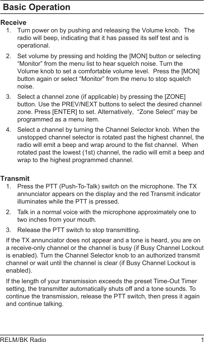 RELM/BK Radio 1Basic OperationReceiveTurn power on by pushing and releasing the Volume knob.  The 1. radio will beep, indicating that it has passed its self test and is operational. Set volume by pressing and holding the [MON] button or selecting 2. “Monitor” from the menu list to hear squelch noise. Turn the Volume knob to set a comfortable volume level.  Press the [MON] button again or select “Monitor” from the menu to stop squelch noise.Select a channel zone (if applicable) by pressing the [ZONE] 3. button. Use the PREV/NEXT buttons to select the desired channel zone. Press [ENTER] to set. Alternatively,  “Zone Select” may be programmed as a menu item. Select a channel by turning the Channel Selector knob. When the 4. unstopped channel selector is rotated past the highest channel, the radio will emit a beep and wrap around to the st channel.  When rotated past the lowest (1st) channel, the radio will emit a beep and wrap to the highest programmed channel.TransmitPress the 1.  PTT (Push-To-Talk) switch on the microphone. The TX annunciator appears on the display and the red Transmit indicator illuminates while the PTT is pressed. Talk in a normal voice with the microphone approximately one to 2. two inches from your mouth. Release the 3.  PTT switch to stop transmitting.If the TX annunciator does not appear and a tone is heard, you are on a receive-only channel or the channel is busy (if Busy Channel Lockout is enabled). Turn the Channel Selector knob to an authorized transmit channel or wait until the channel is clear (if Busy Channel Lockout is enabled).If the length of your transmission exceeds the preset Time-Out Timer setting, the transmitter automatically shuts off and a tone sounds. To continue the transmission, release the PTT switch, then press it again and continue talking.