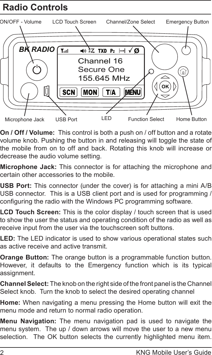 KNG Mobile User’s Guide2Radio ControlsChannel/Zone SelectOKBK RADIOON/OFF - Volume Emergency ButtonLCD Touch ScreenFunction SelectMicrophone Jack Home ButtonUSB PortM E N UTXD P2T/AMONSCNChannel 16Secure One155.645 MHzØCPOn / Off / Volume:  This control is both a push on / off button and a rotate volume knob. Pushing the button in and releasing will toggle the state of the  mobile  from  on  to off  and back.  Rotating  this  knob  will  increase  or decrease the audio volume setting.Microphone  Jack: This connector  is for attaching the microphone and certain other accessories to the mobile.USB Port:  This connector (under the cover) is for  attaching a mini A/B USB connector.  This is a USB client port and is used for programming / conguring the radio with the Windows PC programming software.LCD Touch Screen: This is the color display / touch screen that is used to show the user the status and operating condition of the radio as well as receive input from the user via the touchscreen soft buttons.LED: The LED indicator is used to show various operational states such as active receive and active transmit.  Orange Button: The orange button is a programmable function button.  However,  it  defaults  to  the  Emergency  function  which  is  its  typical assignment.Channel Select: The knob on the right side of the front panel is the Channel Select knob.  Turn the knob to select the desired operating channelHome: When navigating a menu pressing the Home button will exit the menu mode and return to normal radio operation.Menu  Navigation:  The  menu  navigation  pad  is  used  to  navigate  the menu system.  The up / down arrows will move the user to a new menu selection.    The  OK  button  selects  the  currently  highlighted  menu  item.    LED