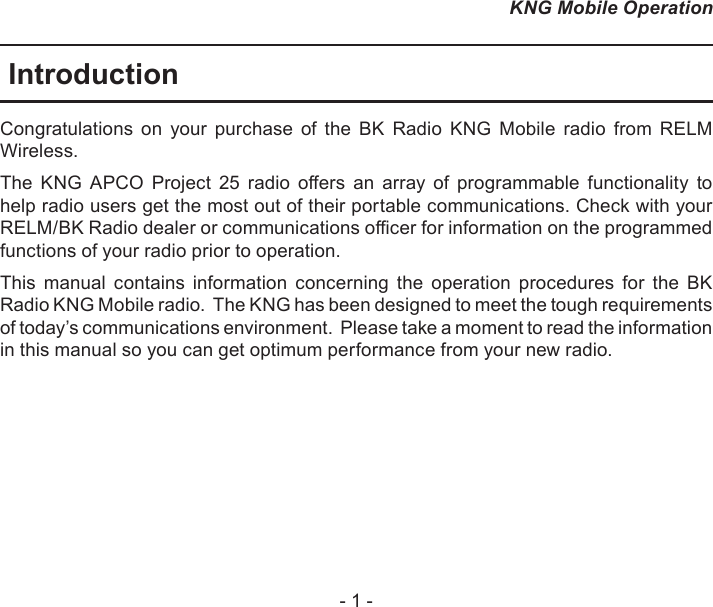 - 1 -KNG Mobile OperationIntroductionCongratulations  on  your  purchase  of  the  BK  Radio  KNG  Mobile  radio  from  RELM Wireless. The  KNG  APCO  Project  25  radio  oers  an  array  of  programmable  functionality  to help radio users get the most out of their portable communications. Check with your RELM/BK Radio dealer or communications ocer for information on the programmed functions of your radio prior to operation.This  manual  contains  information  concerning  the  operation  procedures  for  the  BK Radio KNG Mobile radio.  The KNG has been designed to meet the tough requirements of today’s communications environment.  Please take a moment to read the information in this manual so you can get optimum performance from your new radio.