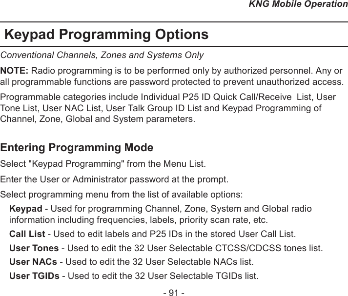 - 91 -KNG Mobile OperationKeypad Programming OptionsConventional Channels, Zones and Systems OnlyNOTE: Radio programming is to be performed only by authorized personnel. Any or all programmable functions are password protected to prevent unauthorized access. Programmable categories include Individual P25 ID Quick Call/Receive  List, User Tone List, User NAC List, User Talk Group ID List and Keypad Programming of Channel, Zone, Global and System parameters.Entering Programming ModeSelect &quot;Keypad Programming&quot; from the Menu List.Enter the User or Administrator password at the prompt.Select programming menu from the list of available options:Keypad - Used for programming Channel, Zone, System and Global radio information including frequencies, labels, priority scan rate, etc.Call List - Used to edit labels and P25 IDs in the stored User Call List.User Tones - Used to edit the 32 User Selectable CTCSS/CDCSS tones list.User NACs - Used to edit the 32 User Selectable NACs list.User TGIDs - Used to edit the 32 User Selectable TGIDs list.