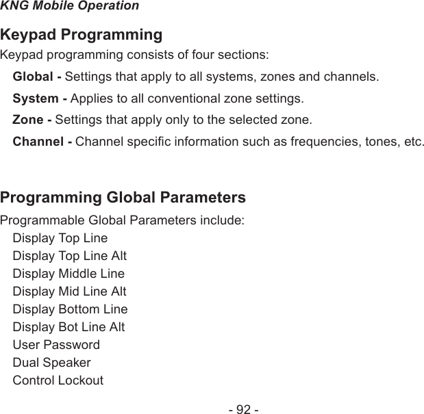 - 92 -KNG Mobile OperationKeypad ProgrammingKeypad programming consists of four sections: Global - Settings that apply to all systems, zones and channels.System - Applies to all conventional zone settings.Zone - Settings that apply only to the selected zone.Channel - Channel specic information such as frequencies, tones, etc.Programming Global Parameters Programmable Global Parameters include:Display Top LineDisplay Top Line AltDisplay Middle LineDisplay Mid Line AltDisplay Bottom LineDisplay Bot Line AltUser PasswordDual SpeakerControl Lockout