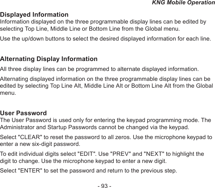 - 93 -KNG Mobile OperationDisplayed InformationInformation displayed on the three programmable display lines can be edited by selecting Top Line, Middle Line or Bottom Line from the Global menu.Use the up/down buttons to select the desired displayed information for each line.Alternating Display InformationAll three display lines can be programmed to alternate displayed information.Alternating displayed information on the three programmable display lines can be edited by selecting Top Line Alt, Middle Line Alt or Bottom Line Alt from the Global menu.User PasswordThe User Password is used only for entering the keypad programming mode. The Administrator and Startup Passwords cannot be changed via the keypad.Select &quot;CLEAR&quot; to reset the password to all zeros. Use the microphone keypad to enter a new six-digit password.To edit individual digits select &quot;EDIT&quot;. Use &quot;PREV&quot; and &quot;NEXT&quot; to highlight the digit to change. Use the microphone keypad to enter a new digit.Select &quot;ENTER&quot; to set the password and return to the previous step.