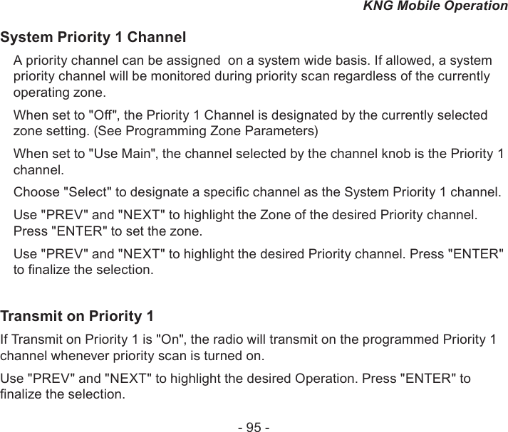 - 95 -KNG Mobile OperationSystem Priority 1 ChannelA priority channel can be assigned  on a system wide basis. If allowed, a system priority channel will be monitored during priority scan regardless of the currently operating zone.When set to &quot;O&quot;, the Priority 1 Channel is designated by the currently selected zone setting. (See Programming Zone Parameters)When set to &quot;Use Main&quot;, the channel selected by the channel knob is the Priority 1 channel.Choose &quot;Select&quot; to designate a specic channel as the System Priority 1 channel.Use &quot;PREV&quot; and &quot;NEXT&quot; to highlight the Zone of the desired Priority channel. Press &quot;ENTER&quot; to set the zone.Use &quot;PREV&quot; and &quot;NEXT&quot; to highlight the desired Priority channel. Press &quot;ENTER&quot; to nalize the selection.Transmit on Priority 1If Transmit on Priority 1 is &quot;On&quot;, the radio will transmit on the programmed Priority 1 channel whenever priority scan is turned on. Use &quot;PREV&quot; and &quot;NEXT&quot; to highlight the desired Operation. Press &quot;ENTER&quot; to nalize the selection.