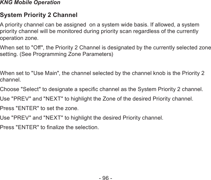 - 96 -KNG Mobile OperationSystem Priority 2 ChannelA priority channel can be assigned  on a system wide basis. If allowed, a system priority channel will be monitored during priority scan regardless of the currently operation zone.When set to &quot;O&quot;, the Priority 2 Channel is designated by the currently selected zone setting. (See Programming Zone Parameters)When set to &quot;Use Main&quot;, the channel selected by the channel knob is the Priority 2 channel.Choose &quot;Select&quot; to designate a specic channel as the System Priority 2 channel.Use &quot;PREV&quot; and &quot;NEXT&quot; to highlight the Zone of the desired Priority channel. Press &quot;ENTER&quot; to set the zone.Use &quot;PREV&quot; and &quot;NEXT&quot; to highlight the desired Priority channel. Press &quot;ENTER&quot; to nalize the selection.