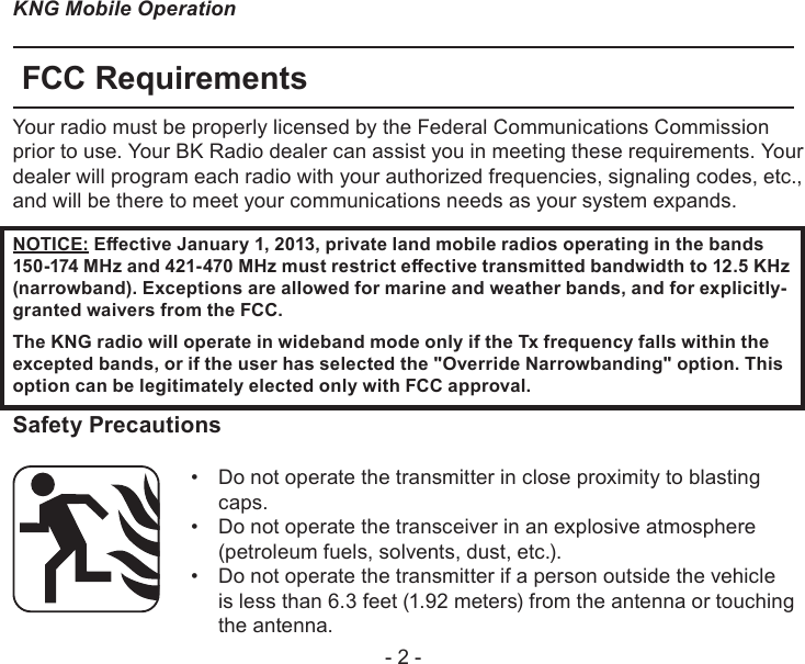 - 2 -KNG Mobile OperationFCC RequirementsYour radio must be properly licensed by the Federal Communications Commission prior to use. Your BK Radio dealer can assist you in meeting these requirements. Your dealer will program each radio with your authorized frequencies, signaling codes, etc., and will be there to meet your communications needs as your system expands.NOTICE: Eective January 1, 2013, private land mobile radios operating in the bands 150-174 MHz and 421-470 MHz must restrict eective transmitted bandwidth to 12.5 KHz (narrowband). Exceptions are allowed for marine and weather bands, and for explicitly-granted waivers from the FCC.The KNG radio will operate in wideband mode only if the Tx frequency falls within the excepted bands, or if the user has selected the &quot;Override Narrowbanding&quot; option. Thisoption can be legitimately elected only with FCC approval.Safety PrecautionsDo not operate the transmitter in close proximity to blasting • caps.Do not operate the transceiver in an explosive atmosphere • (petroleum fuels, solvents, dust, etc.).Do not operate the transmitter if a person outside the vehicle • is less than 6.3 feet (1.92 meters) from the antenna or touching  the antenna.