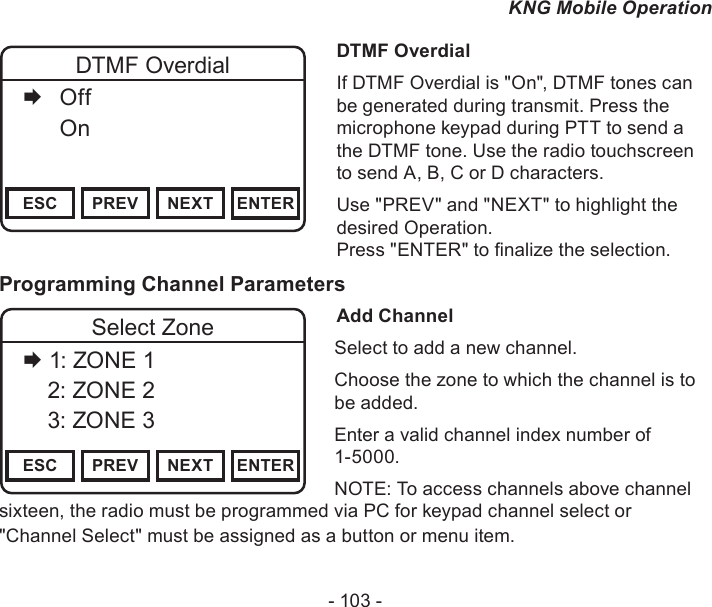 - 103 -KNG Mobile OperationChannel 16Secure One155.645 MHzZPPH✓P1TXDØESC PREV NEXT ENTERDTMF Overdial   Off   OnDTMF OverdialIf DTMF Overdial is &quot;On&quot;, DTMF tones can be generated during transmit. Press the microphone keypad during PTT to send a the DTMF tone. Use the radio touchscreen to send A, B, C or D characters. Use &quot;PREV&quot; and &quot;NEXT&quot; to highlight the desired Operation.  Press &quot;ENTER&quot; to nalize the selection.Programming Channel ParametersAdd ChannelSelect to add a new channel.Choose the zone to which the channel is to be added.Enter a valid channel index number of 1-5000.NOTE: To access channels above channel sixteen, the radio must be programmed via PC for keypad channel select or &quot;Channel Select&quot; must be assigned as a button or menu item.Channel 16Secure One155.645 MHzZPPH✓P1TXDØESC PREV NEXT ENTERSelect Zone 1: ZONE 1    2: ZONE 2    3: ZONE 3