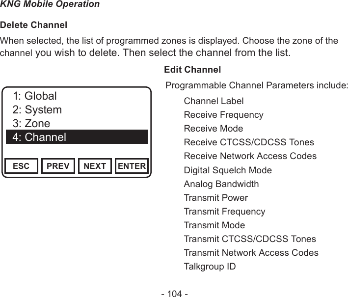 - 104 -KNG Mobile OperationDelete ChannelWhen selected, the list of programmed zones is displayed. Choose the zone of the channel you wish to delete. Then select the channel from the list.                  Edit ChannelChannel 16Secure One155.645 MHzZPPH✓P1TXDØESC PREV NEXT ENTER1: Channel Label2: Rx Frequency3: Rx Mode4: Rx Guard5: Rx NACChannel 16Secure One155.645 MHzZPPH✓P1TXDØESC PREV NEXT ENTER1: Global2: System3: Zone4: ChannelProgrammable Channel Parameters include:  Channel Label  Receive Frequency  Receive Mode  Receive CTCSS/CDCSS Tones  Receive Network Access Codes  Digital Squelch Mode  Analog Bandwidth  Transmit Power  Transmit Frequency  Transmit Mode  Transmit CTCSS/CDCSS Tones  Transmit Network Access Codes  Talkgroup ID