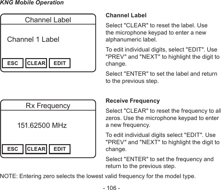 - 106 -KNG Mobile OperationChannel 16Secure One155.645 MHzZPPH✓P1TXDØESC CLEAR EDITChannel Label  Channel 1 Label Channel LabelSelect &quot;CLEAR&quot; to reset the label. Use the microphone keypad to enter a new alphanumeric label.To edit individual digits, select &quot;EDIT&quot;. Use &quot;PREV&quot; and &quot;NEXT&quot; to highlight the digit to change.Select &quot;ENTER&quot; to set the label and return to the previous step.Channel 16Secure One155.645 MHzZPPH✓P1TXDØESC CLEAR EDITRx Frequency       151.62500 MHz Receive FrequencySelect &quot;CLEAR&quot; to reset the frequency to all zeros. Use the microphone keypad to enter a new frequency.To edit individual digits select &quot;EDIT&quot;. Use &quot;PREV&quot; and &quot;NEXT&quot; to highlight the digit to change.Select &quot;ENTER&quot; to set the frequency and return to the previous step.NOTE: Entering zero selects the lowest valid frequency for the model type.