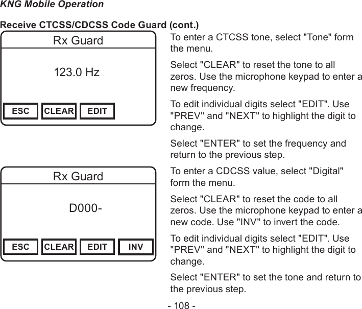 - 108 -KNG Mobile OperationReceive CTCSS/CDCSS Code Guard (cont.)Channel 16Secure One155.645 MHzZPPH✓P1TXDØESC CLEAR EDITRx Guard          123.0 HzTo enter a CTCSS tone, select &quot;Tone&quot; form the menu.Select &quot;CLEAR&quot; to reset the tone to all zeros. Use the microphone keypad to enter a new frequency.To edit individual digits select &quot;EDIT&quot;. Use &quot;PREV&quot; and &quot;NEXT&quot; to highlight the digit to change.Select &quot;ENTER&quot; to set the frequency and return to the previous step.Channel 16Secure One155.645 MHzZPPH✓P1TXDØESC CLEAR EDIT INVRx Guard f      D000-       DigitalTo enter a CDCSS value, select &quot;Digital&quot; form the menu.Select &quot;CLEAR&quot; to reset the code to all zeros. Use the microphone keypad to enter a new code. Use &quot;INV&quot; to invert the code.To edit individual digits select &quot;EDIT&quot;. Use &quot;PREV&quot; and &quot;NEXT&quot; to highlight the digit to change.Select &quot;ENTER&quot; to set the tone and return to the previous step.