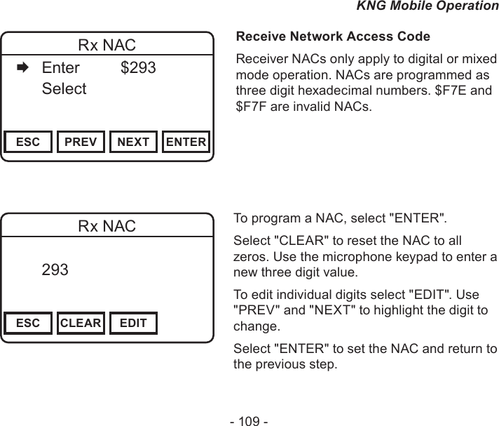 - 109 -KNG Mobile OperationChannel 16Secure One155.645 MHzZPPH✓P1TXDØESC PREV NEXT ENTERRx NAC   Enter    $293   Select     Receive Network Access CodeReceiver NACs only apply to digital or mixed mode operation. NACs are programmed as three digit hexadecimal numbers. $F7E and $F7F are invalid NACs.Channel 16Secure One155.645 MHzZPPH✓P1TXDØESC CLEAR EDITRx NAC  293       DigitalTo program a NAC, select &quot;ENTER&quot;.Select &quot;CLEAR&quot; to reset the NAC to all zeros. Use the microphone keypad to enter a new three digit value.To edit individual digits select &quot;EDIT&quot;. Use &quot;PREV&quot; and &quot;NEXT&quot; to highlight the digit to change.Select &quot;ENTER&quot; to set the NAC and return to the previous step.
