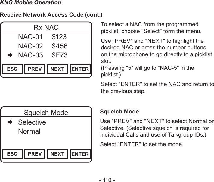 - 110 -KNG Mobile OperationReceive Network Access Code (cont.)Channel 16Secure One155.645 MHzZPPH✓P1TXDØESC PREV NEXT ENTERRx NAC  NAC-01  $123   NAC-02  $456   NAC-03  $F73To select a NAC from the programmed picklist, choose &quot;Select&quot; form the menu.Use &quot;PREV&quot; and &quot;NEXT&quot; to highlight the desired NAC or press the number buttons on the microphone to go directly to a picklist slot.  (Pressing &quot;5&quot; will go to &quot;NAC-5&quot; in the picklist.)Select &quot;ENTER&quot; to set the NAC and return to the previous step.Channel 16Secure One155.645 MHzZPPH✓P1TXDØESC PREV NEXT ENTERSquelch Mode   Selective   Normal     Squelch ModeUse &quot;PREV&quot; and &quot;NEXT&quot; to select Normal or Selective. (Selective squelch is required for Individual Calls and use of Talkgroup IDs.)Select &quot;ENTER&quot; to set the mode.