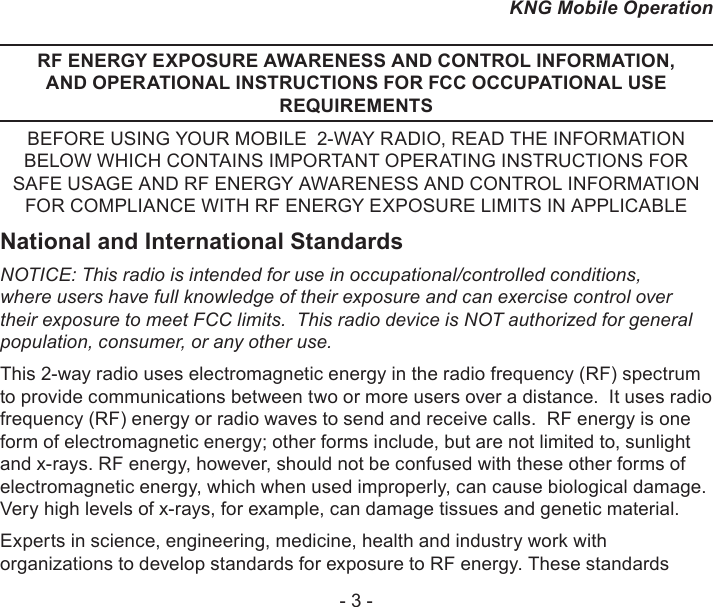 - 3 -KNG Mobile OperationRF ENERGY EXPOSURE AWARENESS AND CONTROL INFORMATION, AND OPERATIONAL INSTRUCTIONS FOR FCC OCCUPATIONAL USE REQUIREMENTSBEFORE USING YOUR MOBILE  2-WAY RADIO, READ THE INFORMATION BELOW WHICH CONTAINS IMPORTANT OPERATING INSTRUCTIONS FOR SAFE USAGE AND RF ENERGY AWARENESS AND CONTROL INFORMATION FOR COMPLIANCE WITH RF ENERGY EXPOSURE LIMITS IN APPLICABLENational and International StandardsNOTICE: This radio is intended for use in occupational/controlled conditions, where users have full knowledge of their exposure and can exercise control over their exposure to meet FCC limits.  This radio device is NOT authorized for general population, consumer, or any other use.This 2-way radio uses electromagnetic energy in the radio frequency (RF) spectrum to provide communications between two or more users over a distance.  It uses radio frequency (RF) energy or radio waves to send and receive calls.  RF energy is one form of electromagnetic energy; other forms include, but are not limited to, sunlight and x-rays. RF energy, however, should not be confused with these other forms of electromagnetic energy, which when used improperly, can cause biological damage.  Very high levels of x-rays, for example, can damage tissues and genetic material. Experts in science, engineering, medicine, health and industry work with organizations to develop standards for exposure to RF energy. These standards 