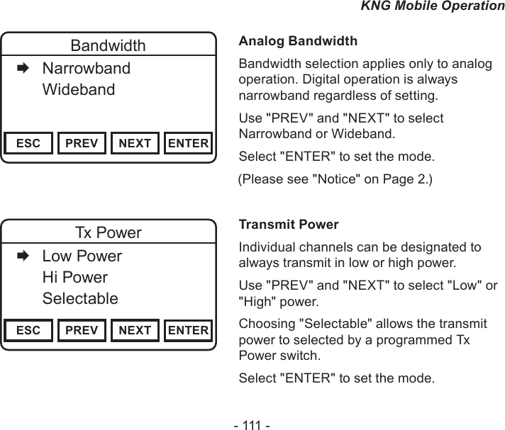 - 111 -KNG Mobile OperationChannel 16Secure One155.645 MHzZPPH✓P1TXDØESC PREV NEXT ENTERBandwidth   Narrowband   Wideband     Analog BandwidthBandwidth selection applies only to analog operation. Digital operation is always narrowband regardless of setting.Use &quot;PREV&quot; and &quot;NEXT&quot; to select Narrowband or Wideband. Select &quot;ENTER&quot; to set the mode.                   (Please see &quot;Notice&quot; on Page 2.)Channel 16Secure One155.645 MHzZPPH✓P1TXDØESC PREV NEXT ENTERTx Power   Low Power   Hi Power  Selectable    Transmit PowerIndividual channels can be designated to always transmit in low or high power.Use &quot;PREV&quot; and &quot;NEXT&quot; to select &quot;Low&quot; or &quot;High&quot; power. Choosing &quot;Selectable&quot; allows the transmit power to selected by a programmed Tx Power switch.Select &quot;ENTER&quot; to set the mode.