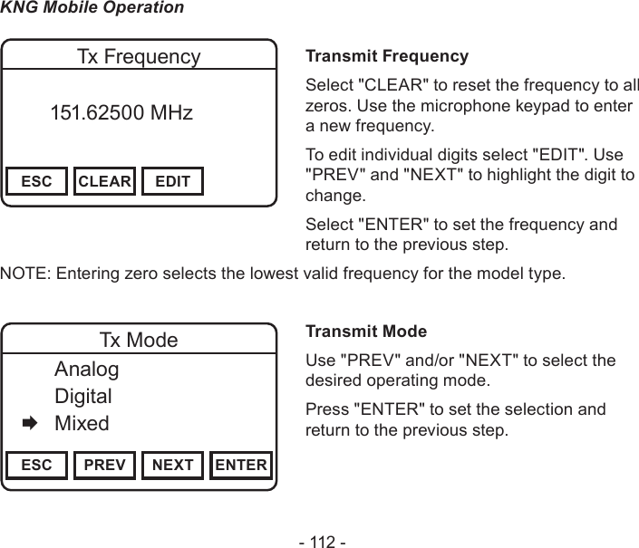 - 112 -KNG Mobile OperationChannel 16Secure One155.645 MHzZPPH✓P1TXDØESC CLEAR EDITTx Frequency       151.62500 MHz Transmit FrequencySelect &quot;CLEAR&quot; to reset the frequency to all zeros. Use the microphone keypad to enter a new frequency.To edit individual digits select &quot;EDIT&quot;. Use &quot;PREV&quot; and &quot;NEXT&quot; to highlight the digit to change.Select &quot;ENTER&quot; to set the frequency and return to the previous step.NOTE: Entering zero selects the lowest valid frequency for the model type.Channel 16Secure One155.645 MHzZPPH✓P1TXDØESC PREV NEXT ENTERTx Mode  Analog   Digital   MixedTransmit ModeUse &quot;PREV&quot; and/or &quot;NEXT&quot; to select the desired operating mode.Press &quot;ENTER&quot; to set the selection and return to the previous step.