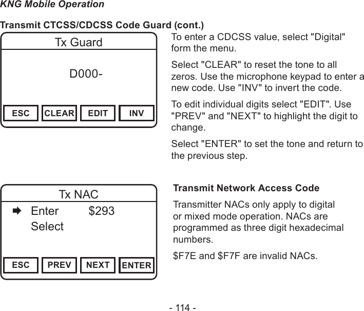 - 114 -KNG Mobile OperationTransmit CTCSS/CDCSS Code Guard (cont.)Channel 16Secure One155.645 MHzZPPH✓P1TXDØESC CLEAR EDIT INVTx Guard f      D000-       DigitalTo enter a CDCSS value, select &quot;Digital&quot; form the menu.Select &quot;CLEAR&quot; to reset the tone to all zeros. Use the microphone keypad to enter a new code. Use &quot;INV&quot; to invert the code.To edit individual digits select &quot;EDIT&quot;. Use &quot;PREV&quot; and &quot;NEXT&quot; to highlight the digit to change.Select &quot;ENTER&quot; to set the tone and return to the previous step.Channel 16Secure One155.645 MHzZPPH✓P1TXDØESC PREV NEXT ENTERTx NAC   Enter    $293   Select     Transmit Network Access CodeTransmitter NACs only apply to digital or mixed mode operation. NACs are programmed as three digit hexadecimal numbers. $F7E and $F7F are invalid NACs.