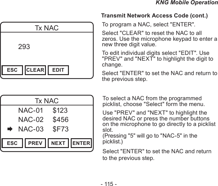 - 115 -KNG Mobile Operation                  Transmit Network Access Code (cont.)Channel 16Secure One155.645 MHzZPPH✓P1TXDØESC CLEAR EDITTx NAC  293       DigitalTo program a NAC, select &quot;ENTER&quot;.Select &quot;CLEAR&quot; to reset the NAC to all zeros. Use the microphone keypad to enter a new three digit value.To edit individual digits select &quot;EDIT&quot;. Use &quot;PREV&quot; and &quot;NEXT&quot; to highlight the digit to change.Select &quot;ENTER&quot; to set the NAC and return to the previous step.Channel 16Secure One155.645 MHzZPPH✓P1TXDØESC PREV NEXT ENTERTx NAC  NAC-01  $123   NAC-02  $456   NAC-03  $F73To select a NAC from the programmed picklist, choose &quot;Select&quot; form the menu.Use &quot;PREV&quot; and &quot;NEXT&quot; to highlight the desired NAC or press the number buttons on the microphone to go directly to a picklist slot.  (Pressing &quot;5&quot; will go to &quot;NAC-5&quot; in the picklist.)Select &quot;ENTER&quot; to set the NAC and return  to the previous step.