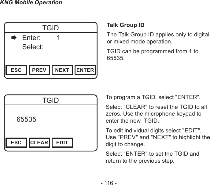- 116 -KNG Mobile OperationChannel 16Secure One155.645 MHzZPPH✓P1TXDØESC PREV NEXT ENTERTGID   Enter:    1   Select:     Talk Group IDThe Talk Group ID applies only to digital or mixed mode operation.TGID can be programmed from 1 to 65535.Channel 16Secure One155.645 MHzZPPH✓P1TXDØESC CLEAR EDITTGID   65535       DigitalTo program a TGID, select &quot;ENTER&quot;.Select &quot;CLEAR&quot; to reset the TGID to all zeros. Use the microphone keypad to enter the new  TGID.To edit individual digits select &quot;EDIT&quot;. Use &quot;PREV&quot; and &quot;NEXT&quot; to highlight the digit to change.Select &quot;ENTER&quot; to set the TGID and return to the previous step.