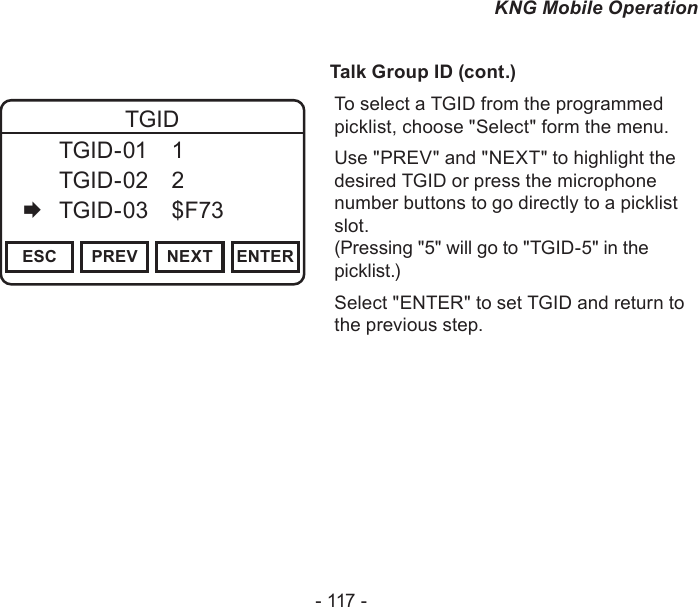 - 117 -KNG Mobile Operation              Talk Group ID (cont.)Channel 16Secure One155.645 MHzZPPH✓P1TXDØESC PREV NEXT ENTERTGID  TGID-01  1   TGID-02  2   TGID-03  $F73To select a TGID from the programmed picklist, choose &quot;Select&quot; form the menu.Use &quot;PREV&quot; and &quot;NEXT&quot; to highlight the desired TGID or press the microphone number buttons to go directly to a picklist slot.  (Pressing &quot;5&quot; will go to &quot;TGID-5&quot; in the picklist.)Select &quot;ENTER&quot; to set TGID and return to the previous step.