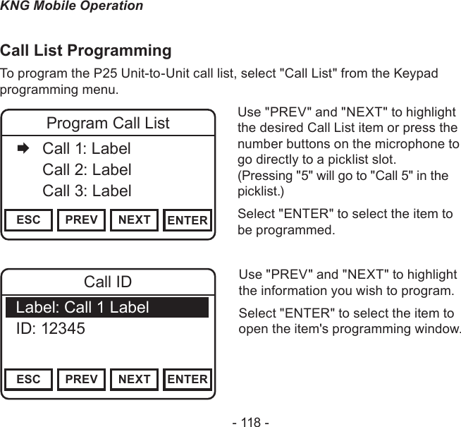- 118 -KNG Mobile OperationCall List ProgrammingTo program the P25 Unit-to-Unit call list, select &quot;Call List&quot; from the Keypad programming menu.Channel 16Secure One155.645 MHzZPPH✓P1TXDØESC PREV NEXT ENTERProgram Call List   Call 1: Label  Call 2: Label   Call 3: LabelUse &quot;PREV&quot; and &quot;NEXT&quot; to highlight the desired Call List item or press the number buttons on the microphone to go directly to a picklist slot.  (Pressing &quot;5&quot; will go to &quot;Call 5&quot; in the picklist.)Select &quot;ENTER&quot; to select the item to be programmed.Use &quot;PREV&quot; and &quot;NEXT&quot; to highlight the information you wish to program.Select &quot;ENTER&quot; to select the item to open the item&apos;s programming window.Channel 16Secure One155.645 MHzZPPH✓P1TXDØESC PREV NEXT ENTERCall IDLabel: Call 1 LabelID: 12345