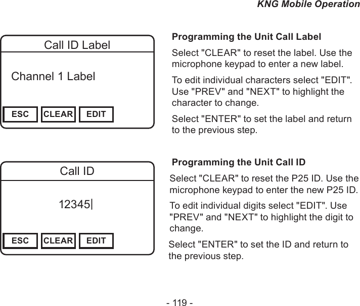 - 119 -KNG Mobile OperationChannel 16Secure One155.645 MHzZPPH✓P1TXDØESC CLEAR EDITCall ID Label  Channel 1 Label Programming the Unit Call LabelSelect &quot;CLEAR&quot; to reset the label. Use the microphone keypad to enter a new label.To edit individual characters select &quot;EDIT&quot;. Use &quot;PREV&quot; and &quot;NEXT&quot; to highlight the character to change.Select &quot;ENTER&quot; to set the label and return to the previous step.Programming the Unit Call IDSelect &quot;CLEAR&quot; to reset the P25 ID. Use the microphone keypad to enter the new P25 ID.To edit individual digits select &quot;EDIT&quot;. Use &quot;PREV&quot; and &quot;NEXT&quot; to highlight the digit to change.Select &quot;ENTER&quot; to set the ID and return to the previous step.Channel 16Secure One155.645 MHzZPPH✓P1TXDØESC CLEAR EDITCall ID12345|