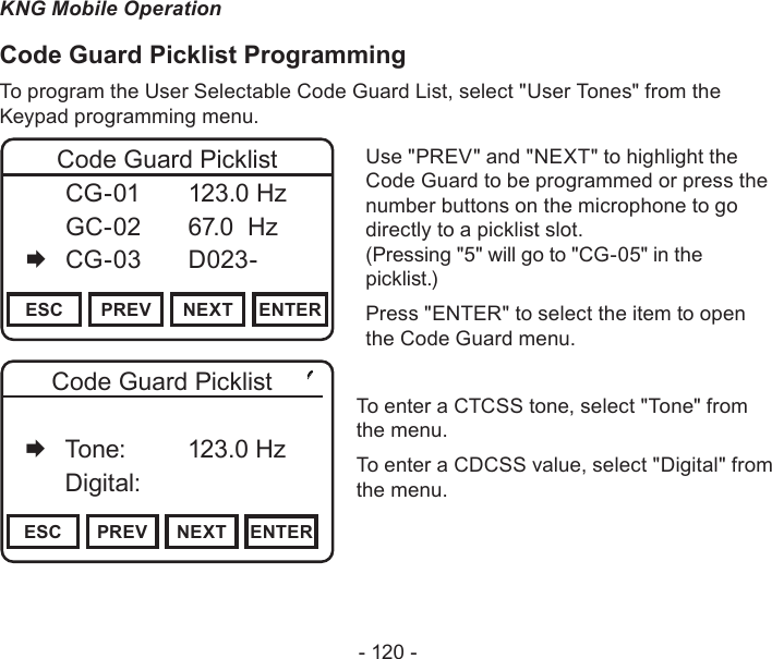 - 120 -KNG Mobile OperationCode Guard Picklist ProgrammingTo program the User Selectable Code Guard List, select &quot;User Tones&quot; from the Keypad programming menu.Channel 16Secure One155.645 MHzZPPH✓P1TXDØESC PREV NEXT ENTERCode Guard Picklist  CG-01   123.0 Hz   GC-02   67.0  Hz   CG-03   D023-Use &quot;PREV&quot; and &quot;NEXT&quot; to highlight the Code Guard to be programmed or press the number buttons on the microphone to go directly to a picklist slot.  (Pressing &quot;5&quot; will go to &quot;CG-05&quot; in the picklist.)Press &quot;ENTER&quot; to select the item to open the Code Guard menu.Channel 16Secure One155.645 MHzZPPH✓P1TXDØESC PREV NEXT ENTERCode Guard Picklist   Off   Tone:     123.0 Hz   Digital:To enter a CTCSS tone, select &quot;Tone&quot; from the menu. To enter a CDCSS value, select &quot;Digital&quot; from the menu.