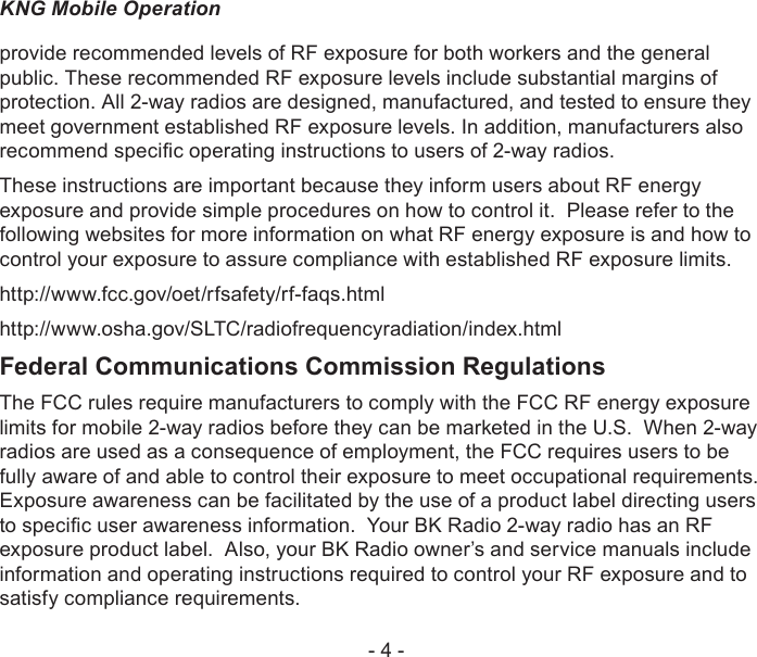 - 4 -KNG Mobile Operationprovide recommended levels of RF exposure for both workers and the general public. These recommended RF exposure levels include substantial margins of protection. All 2-way radios are designed, manufactured, and tested to ensure they meet government established RF exposure levels. In addition, manufacturers also recommend specic operating instructions to users of 2-way radios.These instructions are important because they inform users about RF energy exposure and provide simple procedures on how to control it.  Please refer to the following websites for more information on what RF energy exposure is and how to control your exposure to assure compliance with established RF exposure limits.http://www.fcc.gov/oet/rfsafety/rf-faqs.html http://www.osha.gov/SLTC/radiofrequencyradiation/index.htmlFederal Communications Commission RegulationsThe FCC rules require manufacturers to comply with the FCC RF energy exposure limits for mobile 2-way radios before they can be marketed in the U.S.  When 2-way radios are used as a consequence of employment, the FCC requires users to be fully aware of and able to control their exposure to meet occupational requirements.  Exposure awareness can be facilitated by the use of a product label directing users to specic user awareness information.  Your BK Radio 2-way radio has an RF exposure product label.  Also, your BK Radio owner’s and service manuals include information and operating instructions required to control your RF exposure and to satisfy compliance requirements.
