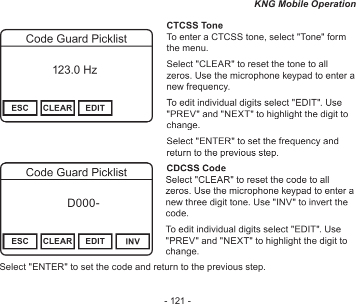 - 121 -KNG Mobile OperationChannel 16Secure One155.645 MHzZPPH✓P1TXDØESC CLEAR EDITCode Guard Picklist          123.0 HzCTCSS ToneTo enter a CTCSS tone, select &quot;Tone&quot; form the menu.Select &quot;CLEAR&quot; to reset the tone to all zeros. Use the microphone keypad to enter a new frequency.To edit individual digits select &quot;EDIT&quot;. Use &quot;PREV&quot; and &quot;NEXT&quot; to highlight the digit to change.Select &quot;ENTER&quot; to set the frequency and return to the previous step.CDCSS CodeSelect &quot;CLEAR&quot; to reset the code to all zeros. Use the microphone keypad to enter a new three digit tone. Use &quot;INV&quot; to invert the code.To edit individual digits select &quot;EDIT&quot;. Use &quot;PREV&quot; and &quot;NEXT&quot; to highlight the digit to change.Select &quot;ENTER&quot; to set the code and return to the previous step.Channel 16Secure One155.645 MHzZPPH✓P1TXDØESC CLEAR EDIT INVCode Guard Picklist f      D000-       Digital