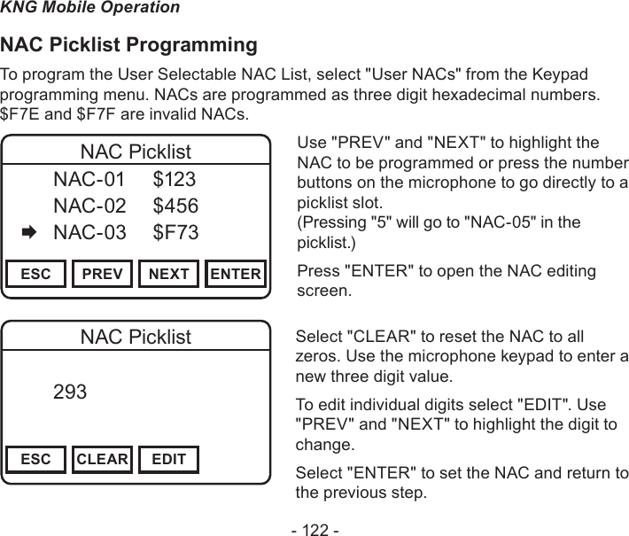 - 122 -KNG Mobile OperationNAC Picklist ProgrammingTo program the User Selectable NAC List, select &quot;User NACs&quot; from the Keypad programming menu. NACs are programmed as three digit hexadecimal numbers. $F7E and $F7F are invalid NACs.Channel 16Secure One155.645 MHzZPPH✓P1TXDØESC PREV NEXT ENTERNAC Picklist  NAC-01  $123   NAC-02  $456   NAC-03  $F73Use &quot;PREV&quot; and &quot;NEXT&quot; to highlight the NAC to be programmed or press the number buttons on the microphone to go directly to a picklist slot.  (Pressing &quot;5&quot; will go to &quot;NAC-05&quot; in the picklist.)Press &quot;ENTER&quot; to open the NAC editing screen.Channel 16Secure One155.645 MHzZPPH✓P1TXDØESC CLEAR EDITNAC Picklist  293       DigitalSelect &quot;CLEAR&quot; to reset the NAC to all zeros. Use the microphone keypad to enter a new three digit value.To edit individual digits select &quot;EDIT&quot;. Use &quot;PREV&quot; and &quot;NEXT&quot; to highlight the digit to change.Select &quot;ENTER&quot; to set the NAC and return to the previous step.